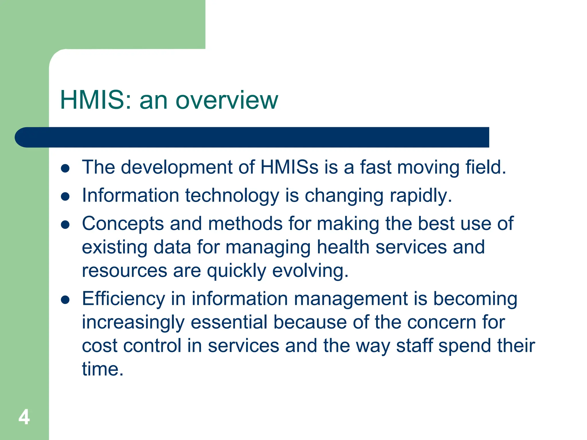 4
HMIS: an overview
 The development of HMISs is a fast moving field.
 Information technology is changing rapidly.
 Concepts and methods for making the best use of
existing data for managing health services and
resources are quickly evolving.
 Efficiency in information management is becoming
increasingly essential because of the concern for
cost control in services and the way staff spend their
time.
 
