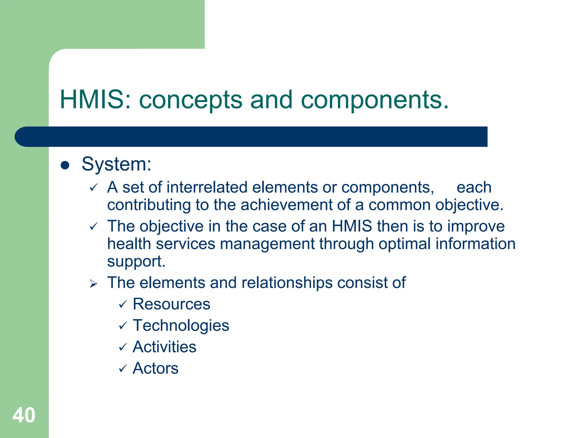 40
HMIS: concepts and components.
 System:
 A set of interrelated elements or components, each
contributing to the achievement of a common objective.
 The objective in the case of an HMIS then is to improve
health services management through optimal information
support.
 The elements and relationships consist of
 Resources
 Technologies
 Activities
 Actors
 