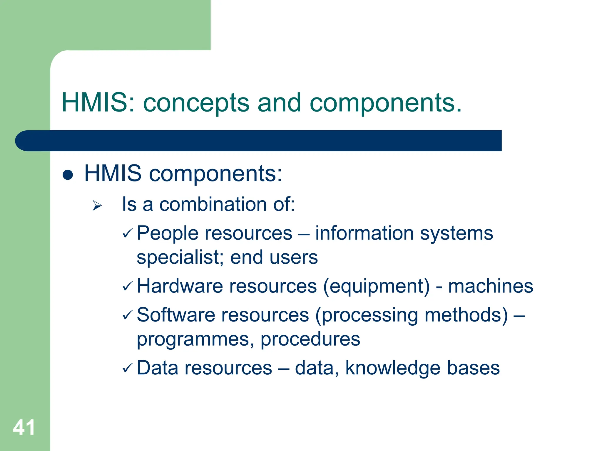 41
HMIS: concepts and components.
 HMIS components:
 Is a combination of:
 People resources – information systems
specialist; end users
 Hardware resources (equipment) - machines
 Software resources (processing methods) –
programmes, procedures
 Data resources – data, knowledge bases
 