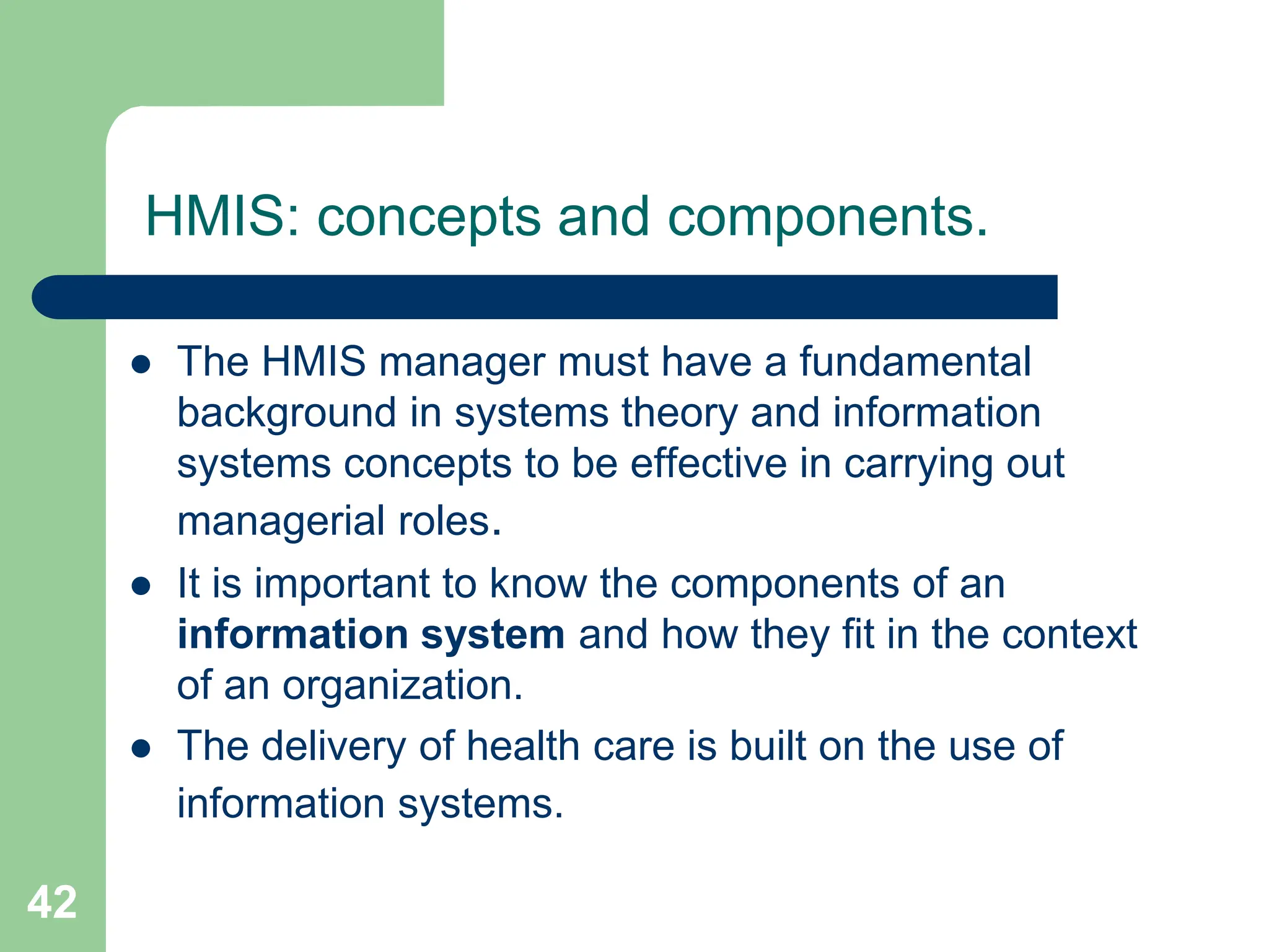 42
HMIS: concepts and components.
 The HMIS manager must have a fundamental
background in systems theory and information
systems concepts to be effective in carrying out
managerial roles.
 It is important to know the components of an
information system and how they fit in the context
of an organization.
 The delivery of health care is built on the use of
information systems.
 