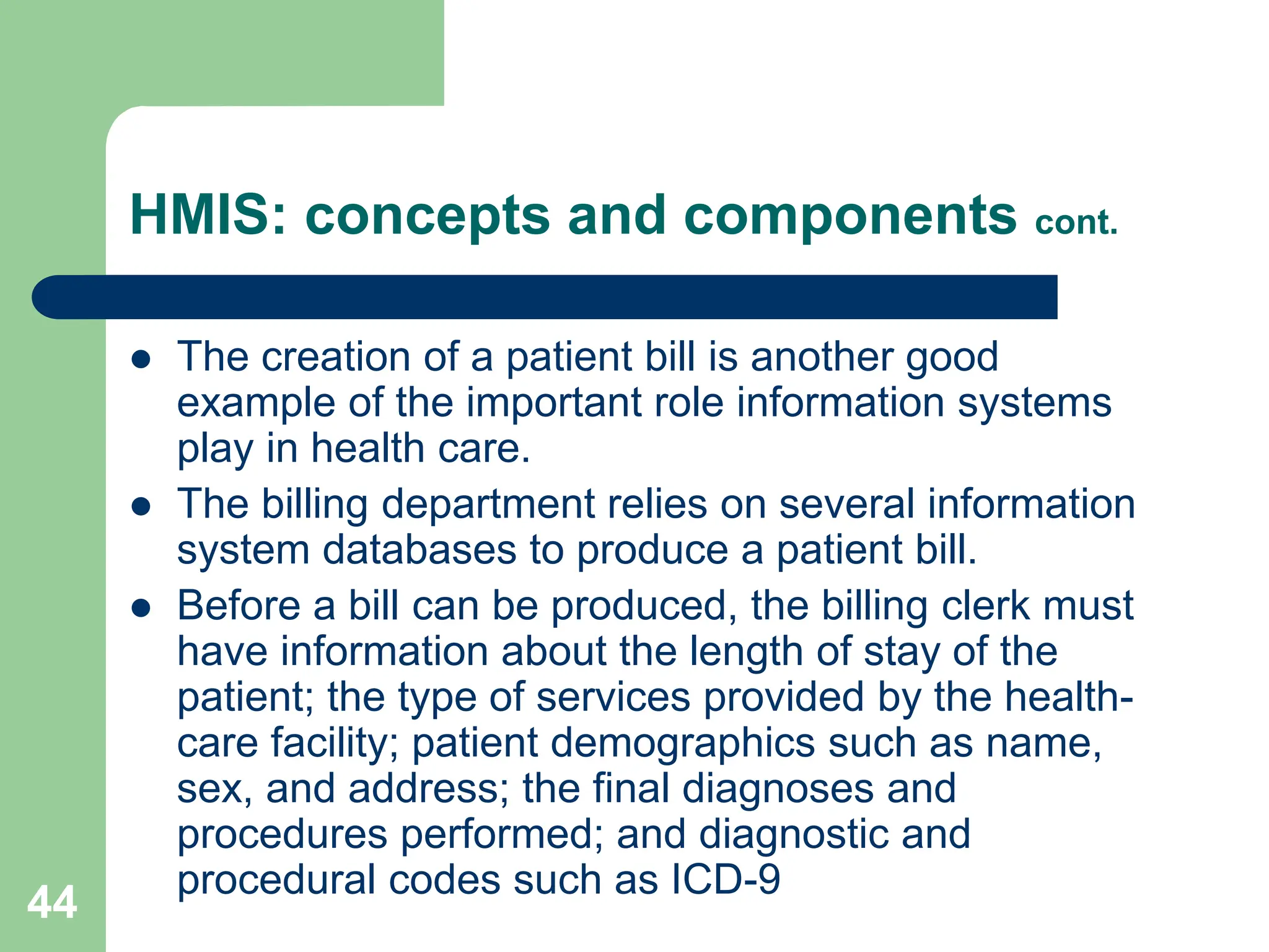 44
HMIS: concepts and components cont.
 The creation of a patient bill is another good
example of the important role information systems
play in health care.
 The billing department relies on several information
system databases to produce a patient bill.
 Before a bill can be produced, the billing clerk must
have information about the length of stay of the
patient; the type of services provided by the health-
care facility; patient demographics such as name,
sex, and address; the final diagnoses and
procedures performed; and diagnostic and
procedural codes such as ICD-9
 
