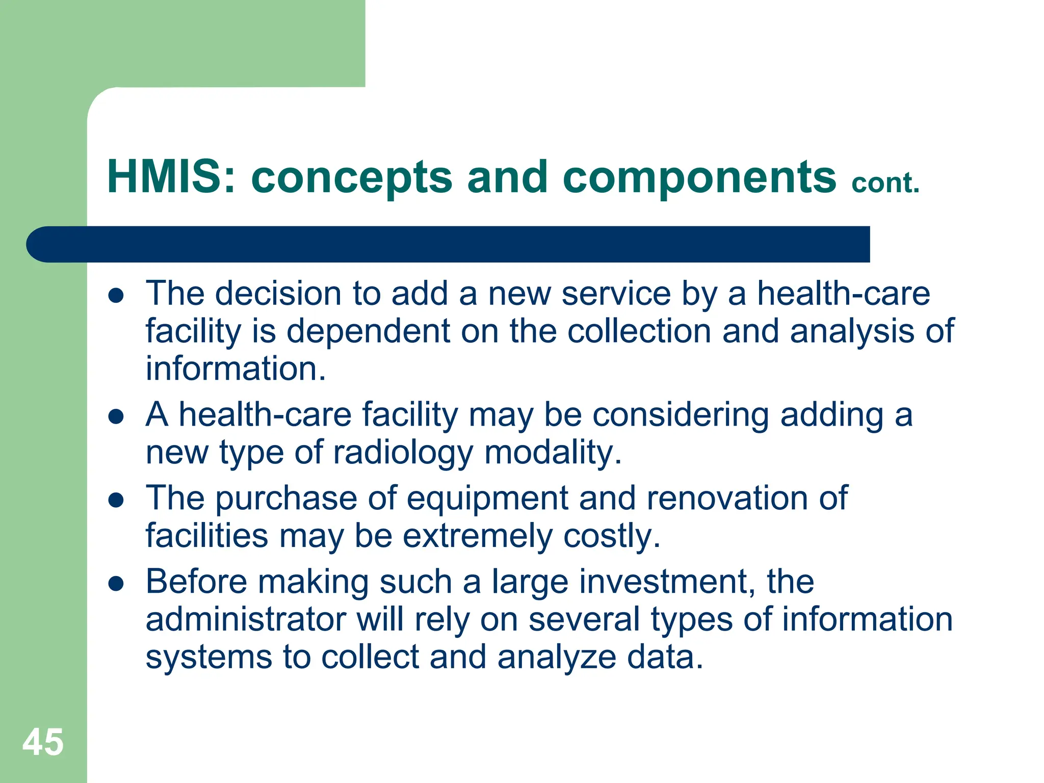 45
HMIS: concepts and components cont.
 The decision to add a new service by a health-care
facility is dependent on the collection and analysis of
information.
 A health-care facility may be considering adding a
new type of radiology modality.
 The purchase of equipment and renovation of
facilities may be extremely costly.
 Before making such a large investment, the
administrator will rely on several types of information
systems to collect and analyze data.
 