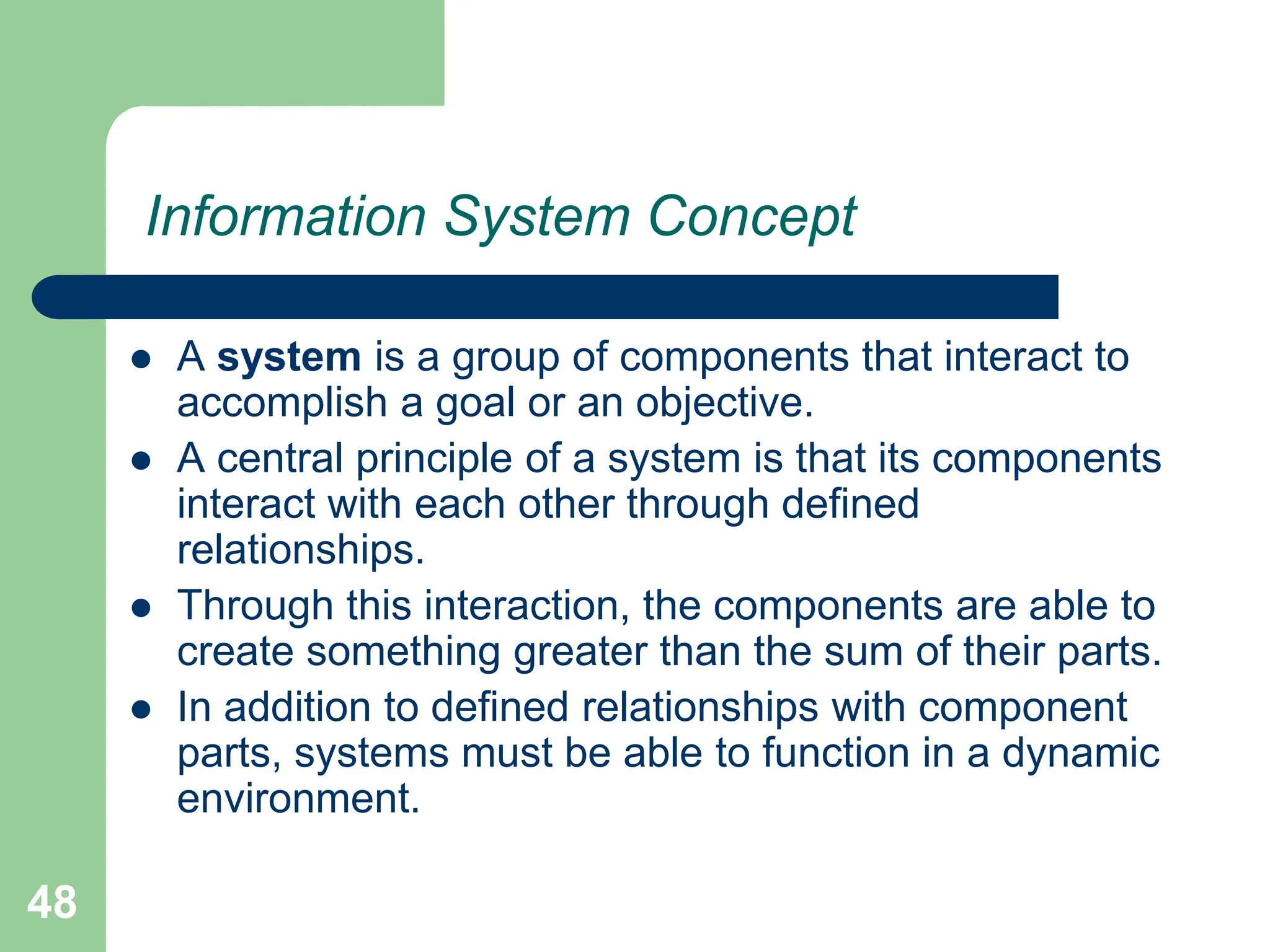 48
Information System Concept
 A system is a group of components that interact to
accomplish a goal or an objective.
 A central principle of a system is that its components
interact with each other through defined
relationships.
 Through this interaction, the components are able to
create something greater than the sum of their parts.
 In addition to defined relationships with component
parts, systems must be able to function in a dynamic
environment.
 
