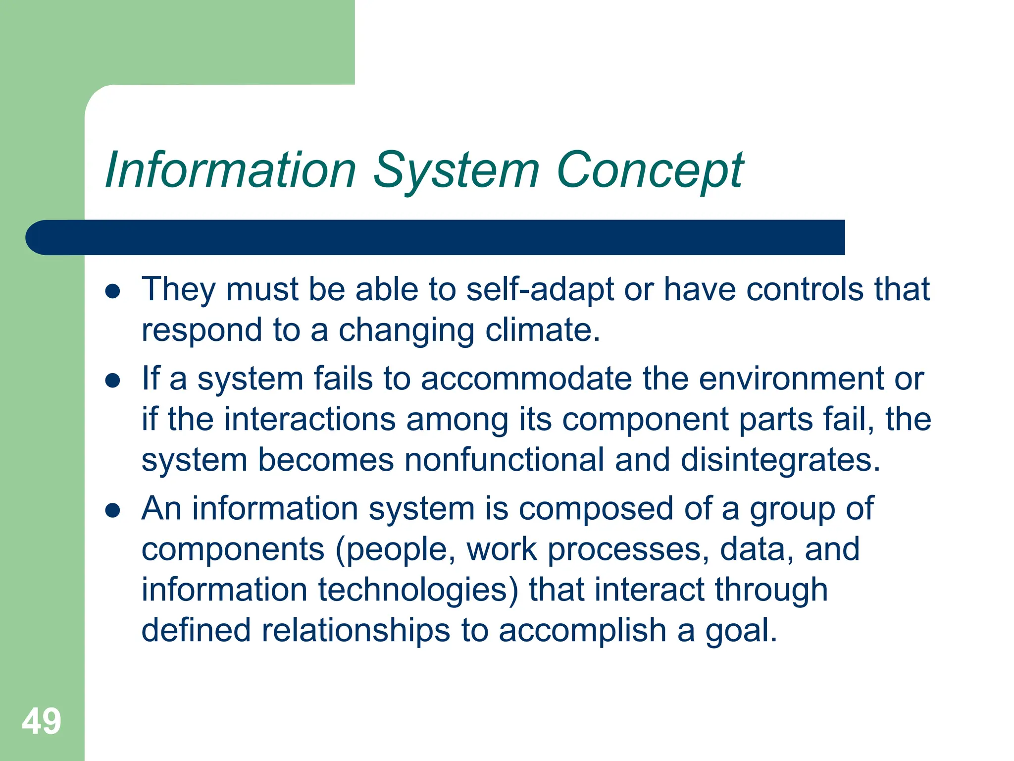 49
Information System Concept
 They must be able to self-adapt or have controls that
respond to a changing climate.
 If a system fails to accommodate the environment or
if the interactions among its component parts fail, the
system becomes nonfunctional and disintegrates.
 An information system is composed of a group of
components (people, work processes, data, and
information technologies) that interact through
defined relationships to accomplish a goal.
 