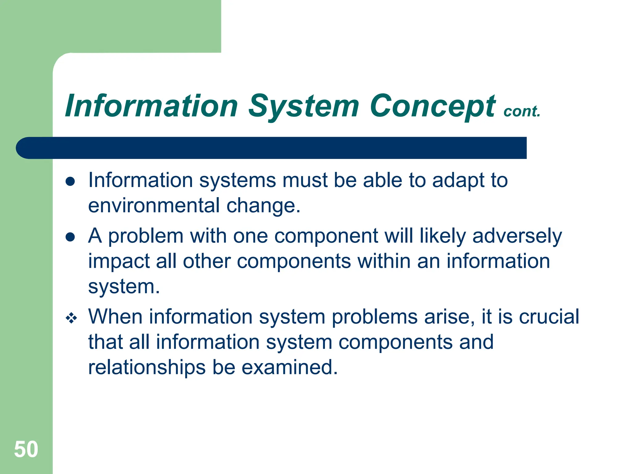 50
Information System Concept cont.
 Information systems must be able to adapt to
environmental change.
 A problem with one component will likely adversely
impact all other components within an information
system.
 When information system problems arise, it is crucial
that all information system components and
relationships be examined.
 