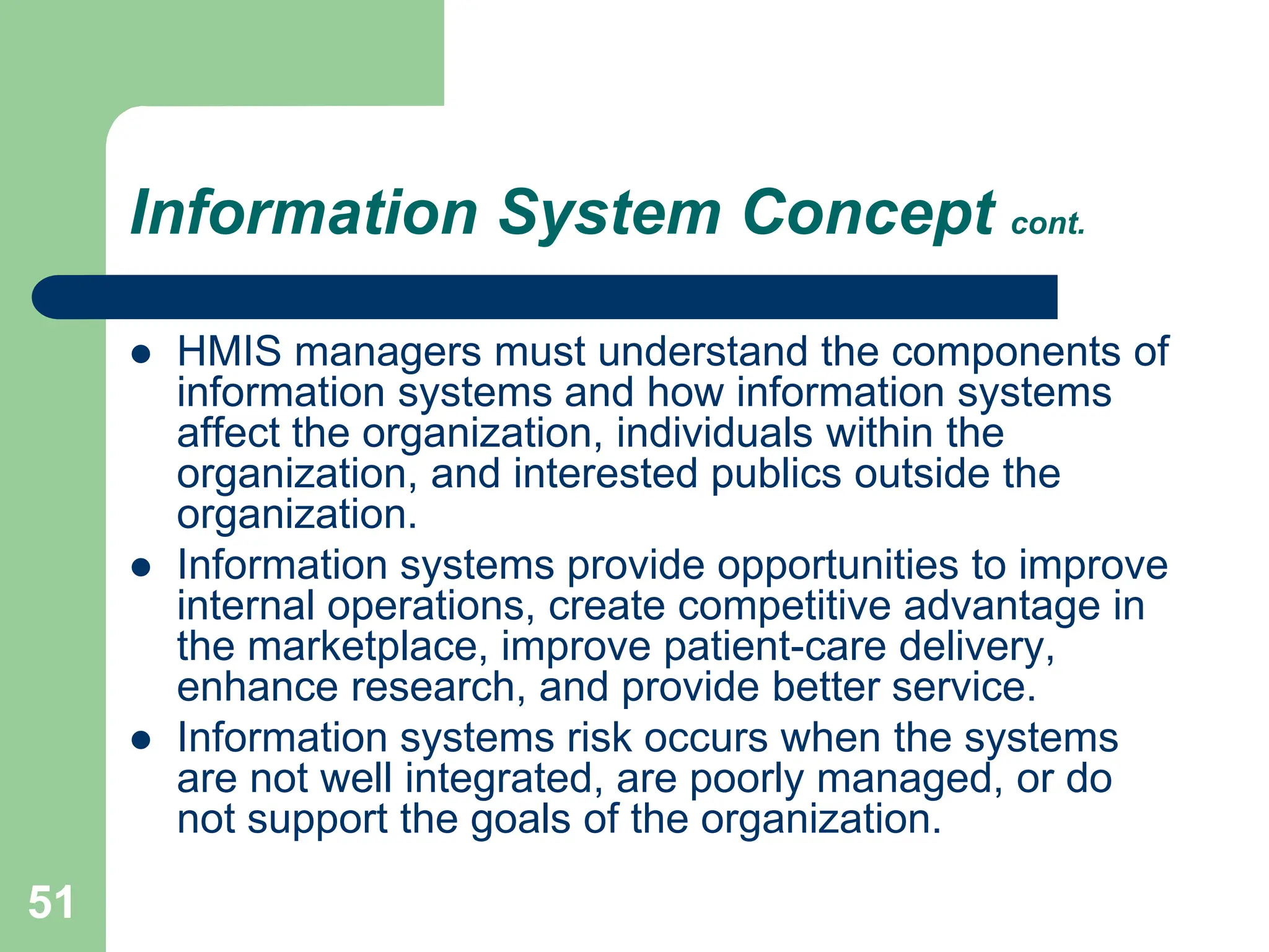 51
Information System Concept cont.
 HMIS managers must understand the components of
information systems and how information systems
affect the organization, individuals within the
organization, and interested publics outside the
organization.
 Information systems provide opportunities to improve
internal operations, create competitive advantage in
the marketplace, improve patient-care delivery,
enhance research, and provide better service.
 Information systems risk occurs when the systems
are not well integrated, are poorly managed, or do
not support the goals of the organization.
 