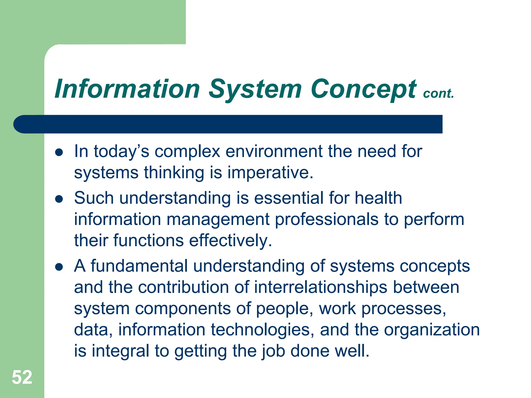 52
Information System Concept cont.
 In today’s complex environment the need for
systems thinking is imperative.
 Such understanding is essential for health
information management professionals to perform
their functions effectively.
 A fundamental understanding of systems concepts
and the contribution of interrelationships between
system components of people, work processes,
data, information technologies, and the organization
is integral to getting the job done well.
 