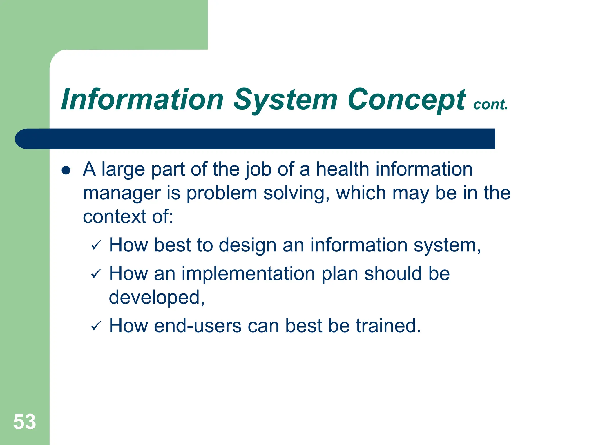 53
Information System Concept cont.
 A large part of the job of a health information
manager is problem solving, which may be in the
context of:
 How best to design an information system,
 How an implementation plan should be
developed,
 How end-users can best be trained.
 