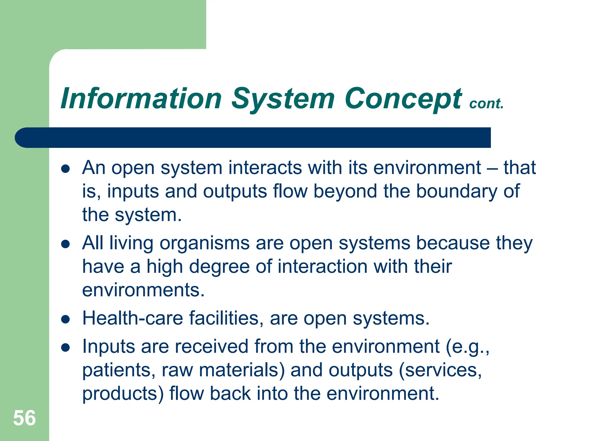 56
Information System Concept cont.
 An open system interacts with its environment – that
is, inputs and outputs flow beyond the boundary of
the system.
 All living organisms are open systems because they
have a high degree of interaction with their
environments.
 Health-care facilities, are open systems.
 Inputs are received from the environment (e.g.,
patients, raw materials) and outputs (services,
products) flow back into the environment.
 