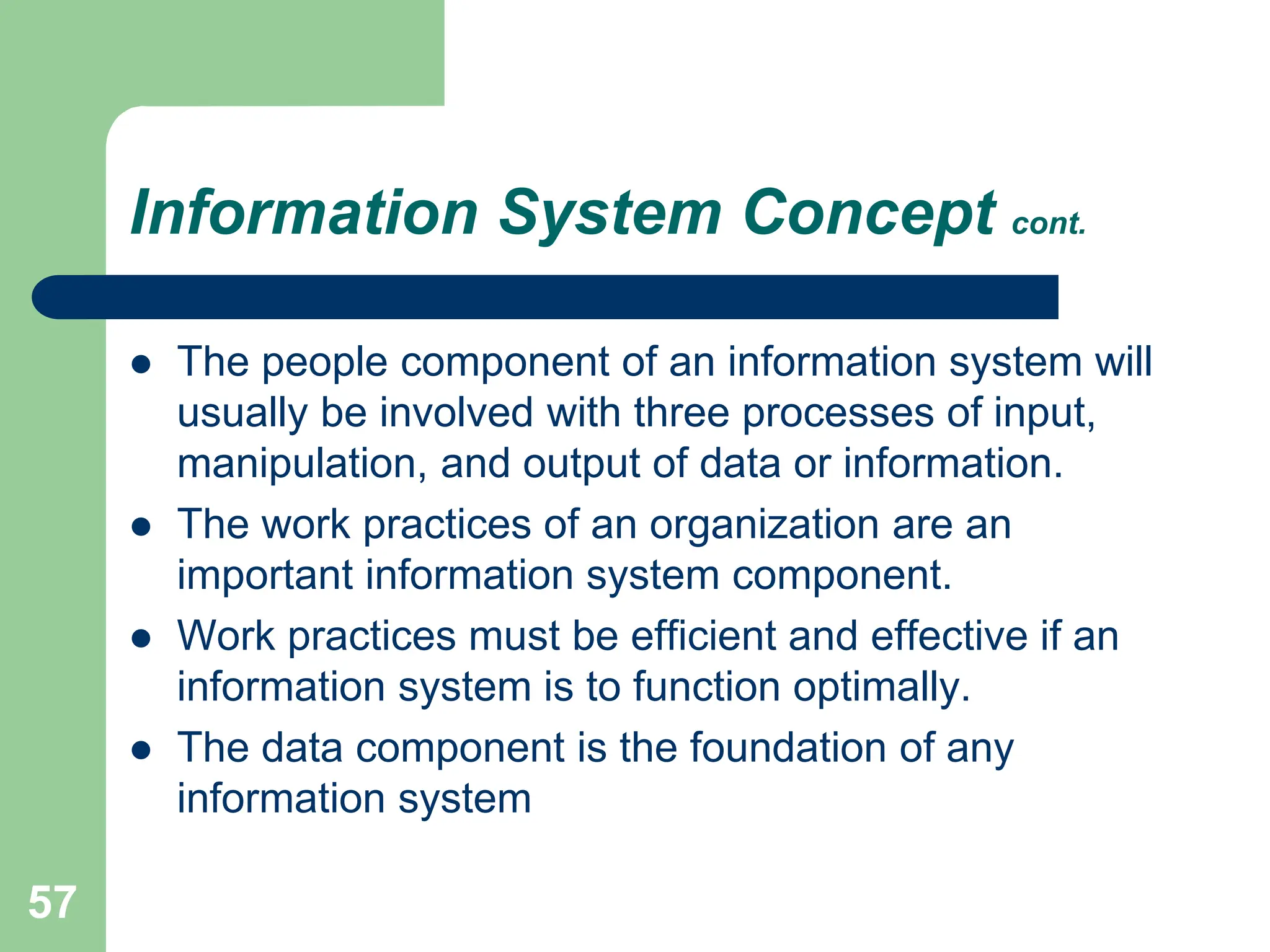 57
Information System Concept cont.
 The people component of an information system will
usually be involved with three processes of input,
manipulation, and output of data or information.
 The work practices of an organization are an
important information system component.
 Work practices must be efficient and effective if an
information system is to function optimally.
 The data component is the foundation of any
information system
 