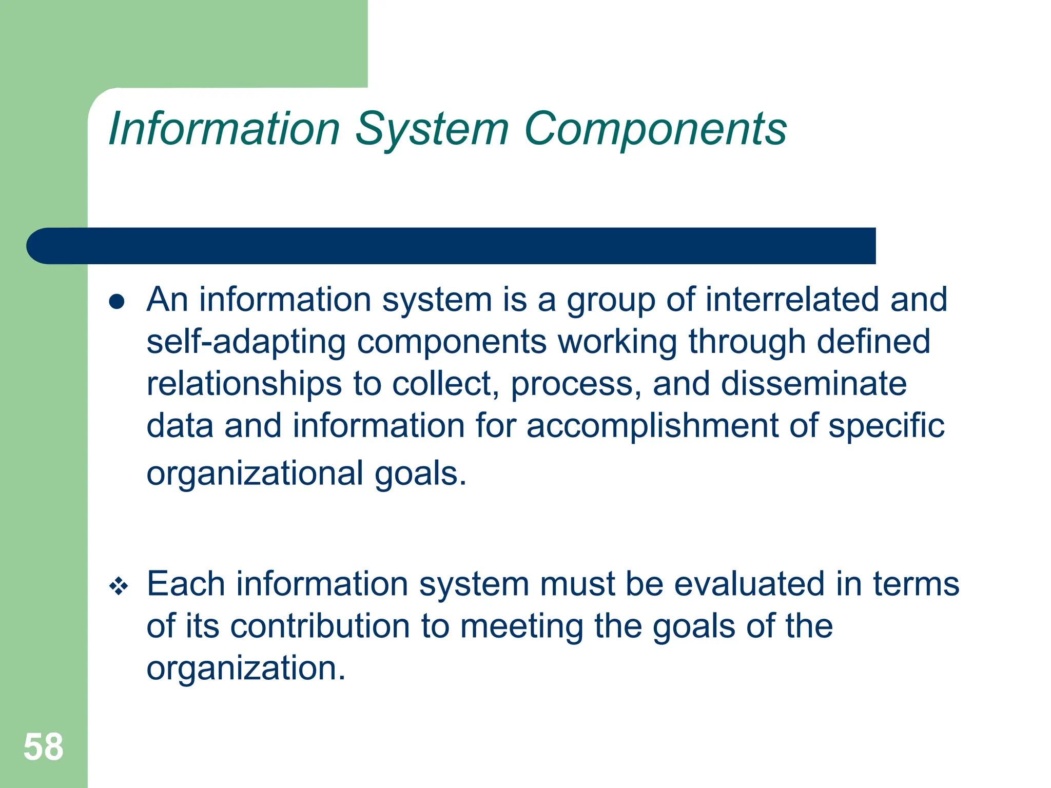 58
Information System Components
 An information system is a group of interrelated and
self-adapting components working through defined
relationships to collect, process, and disseminate
data and information for accomplishment of specific
organizational goals.
 Each information system must be evaluated in terms
of its contribution to meeting the goals of the
organization.
 