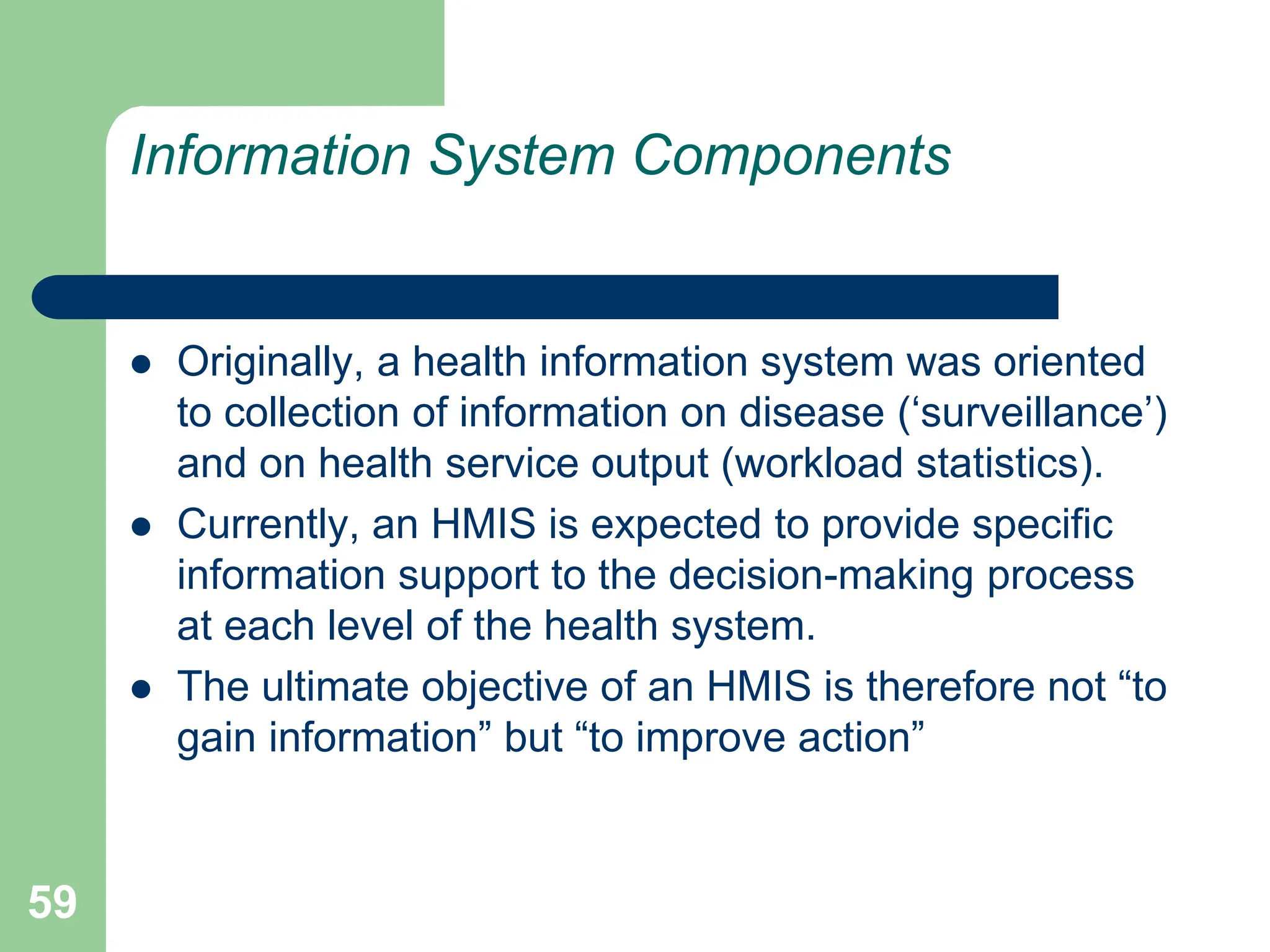 59
Information System Components
 Originally, a health information system was oriented
to collection of information on disease (‘surveillance’)
and on health service output (workload statistics).
 Currently, an HMIS is expected to provide specific
information support to the decision-making process
at each level of the health system.
 The ultimate objective of an HMIS is therefore not “to
gain information” but “to improve action”
 