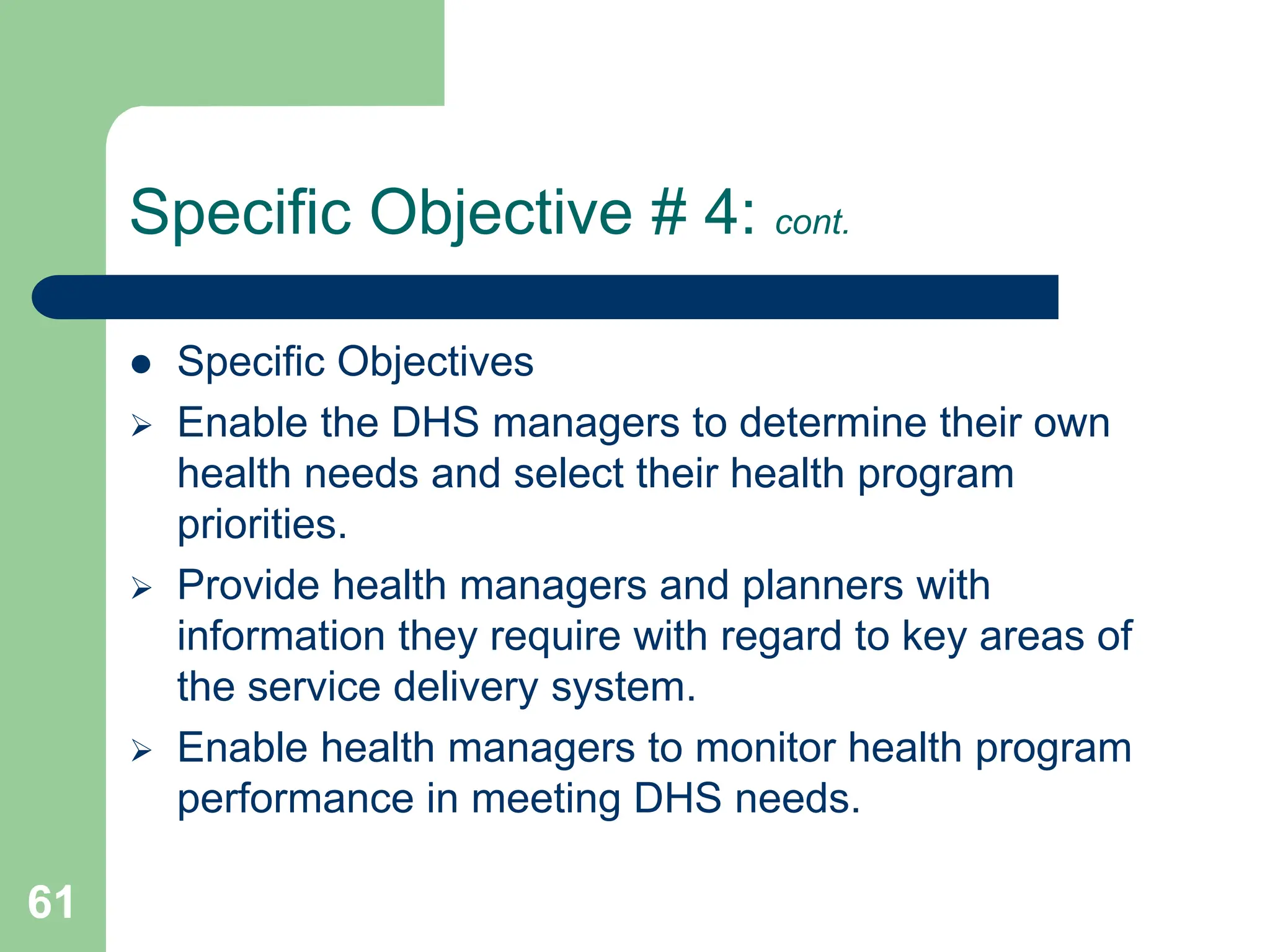 61
Specific Objective # 4: cont.
 Specific Objectives
 Enable the DHS managers to determine their own
health needs and select their health program
priorities.
 Provide health managers and planners with
information they require with regard to key areas of
the service delivery system.
 Enable health managers to monitor health program
performance in meeting DHS needs.
 