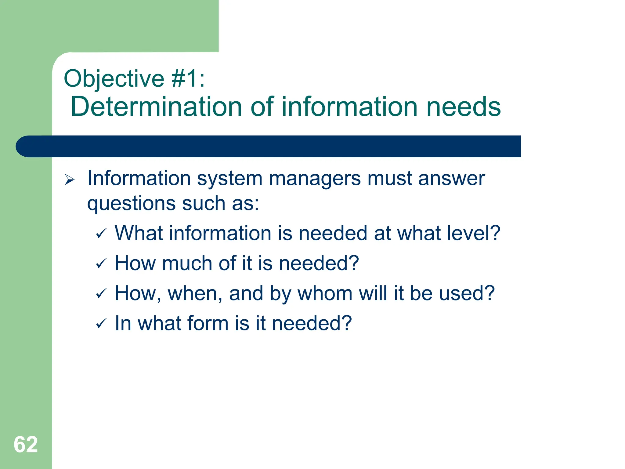 62
Objective #1:
Determination of information needs
 Information system managers must answer
questions such as:
 What information is needed at what level?
 How much of it is needed?
 How, when, and by whom will it be used?
 In what form is it needed?
 