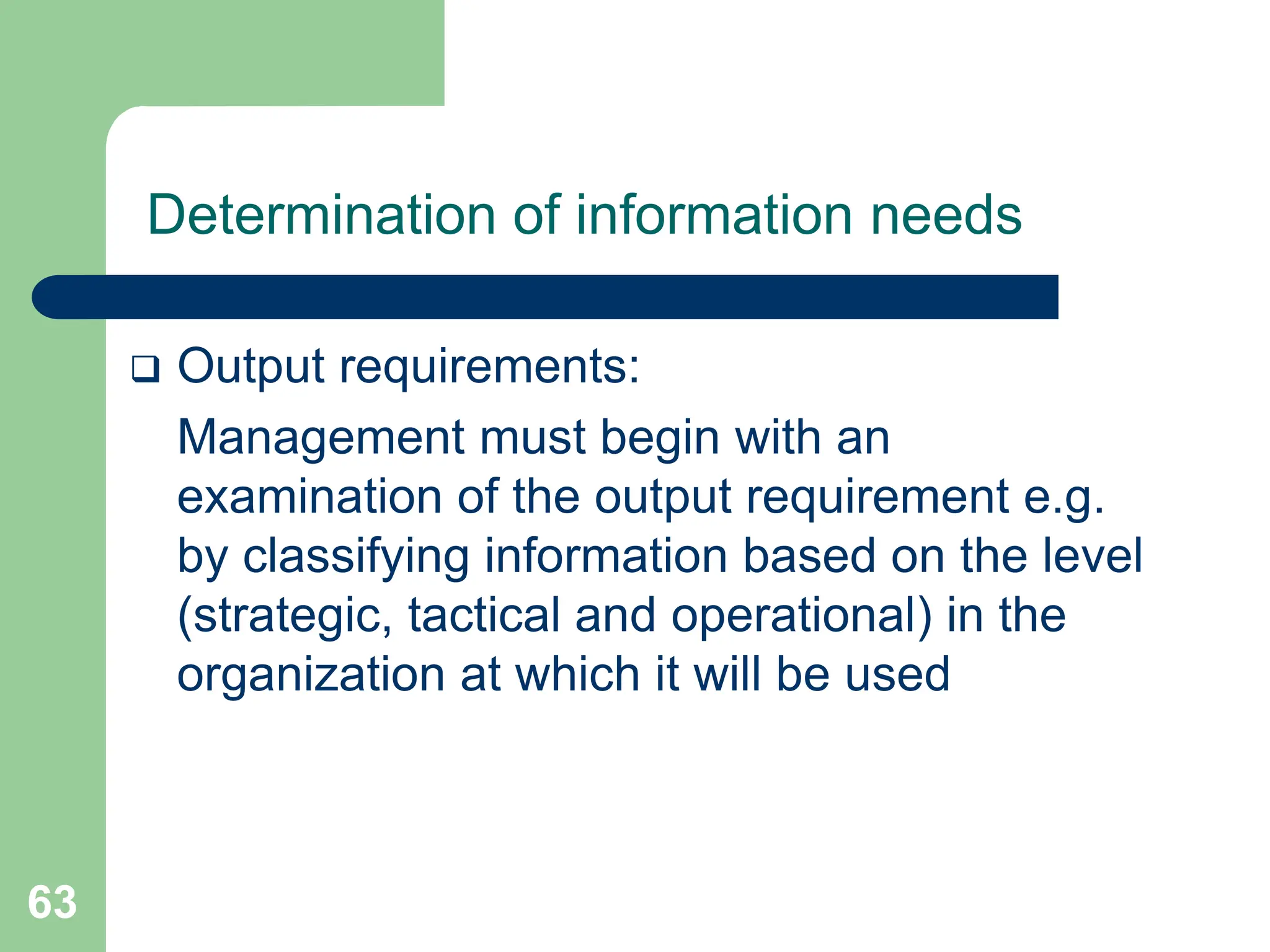 63
Determination of information needs
 Output requirements:
Management must begin with an
examination of the output requirement e.g.
by classifying information based on the level
(strategic, tactical and operational) in the
organization at which it will be used
 