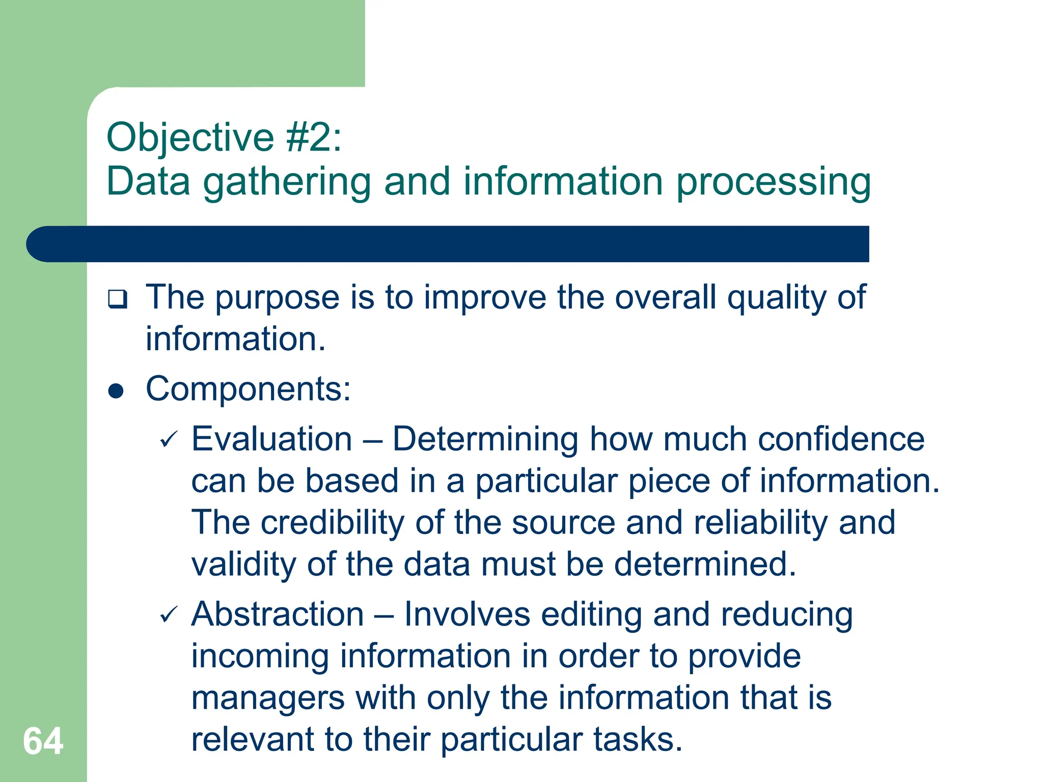 64
Objective #2:
Data gathering and information processing
 The purpose is to improve the overall quality of
information.
 Components:
 Evaluation – Determining how much confidence
can be based in a particular piece of information.
The credibility of the source and reliability and
validity of the data must be determined.
 Abstraction – Involves editing and reducing
incoming information in order to provide
managers with only the information that is
relevant to their particular tasks.
 