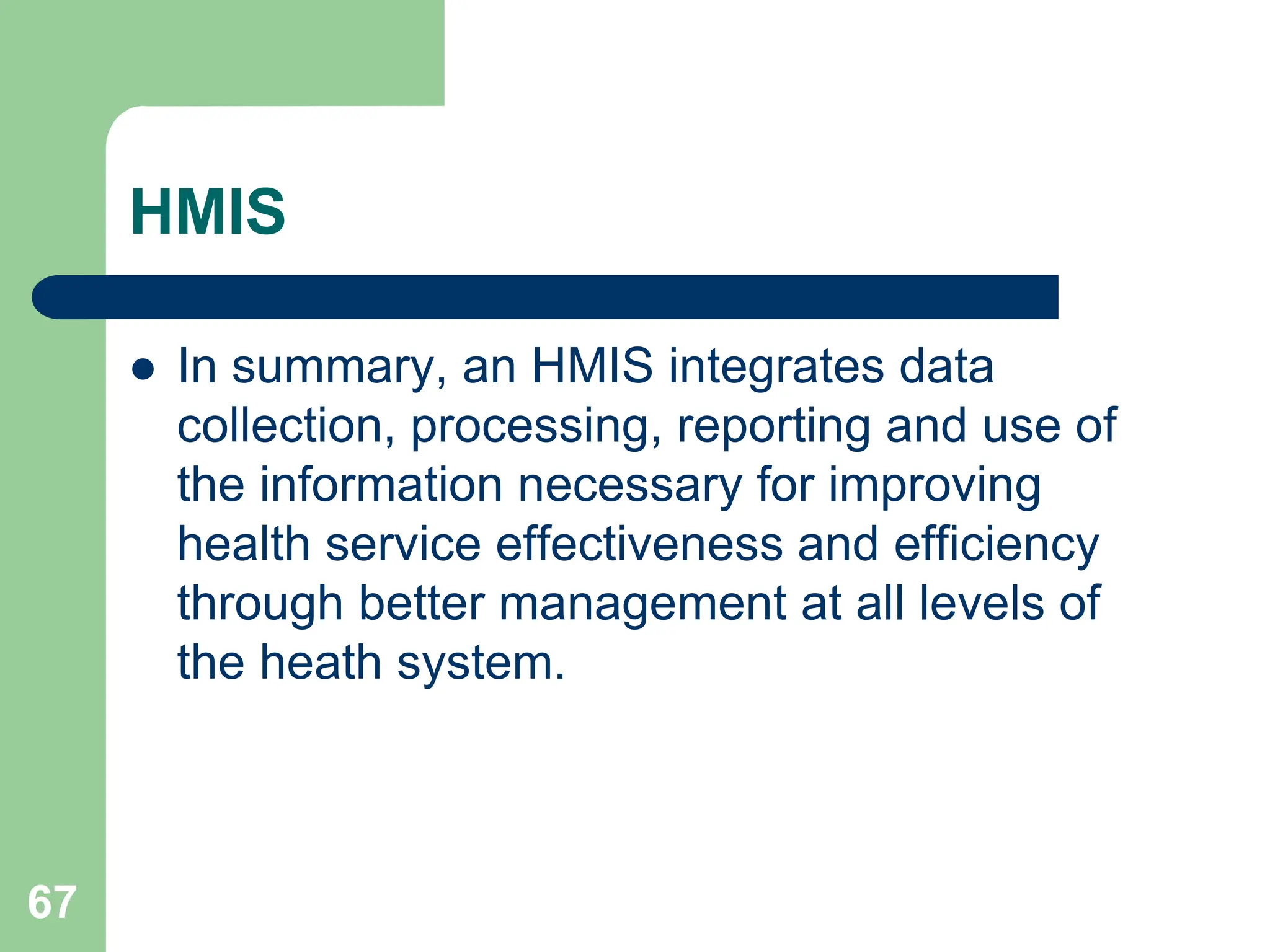 67
HMIS
 In summary, an HMIS integrates data
collection, processing, reporting and use of
the information necessary for improving
health service effectiveness and efficiency
through better management at all levels of
the heath system.
 
