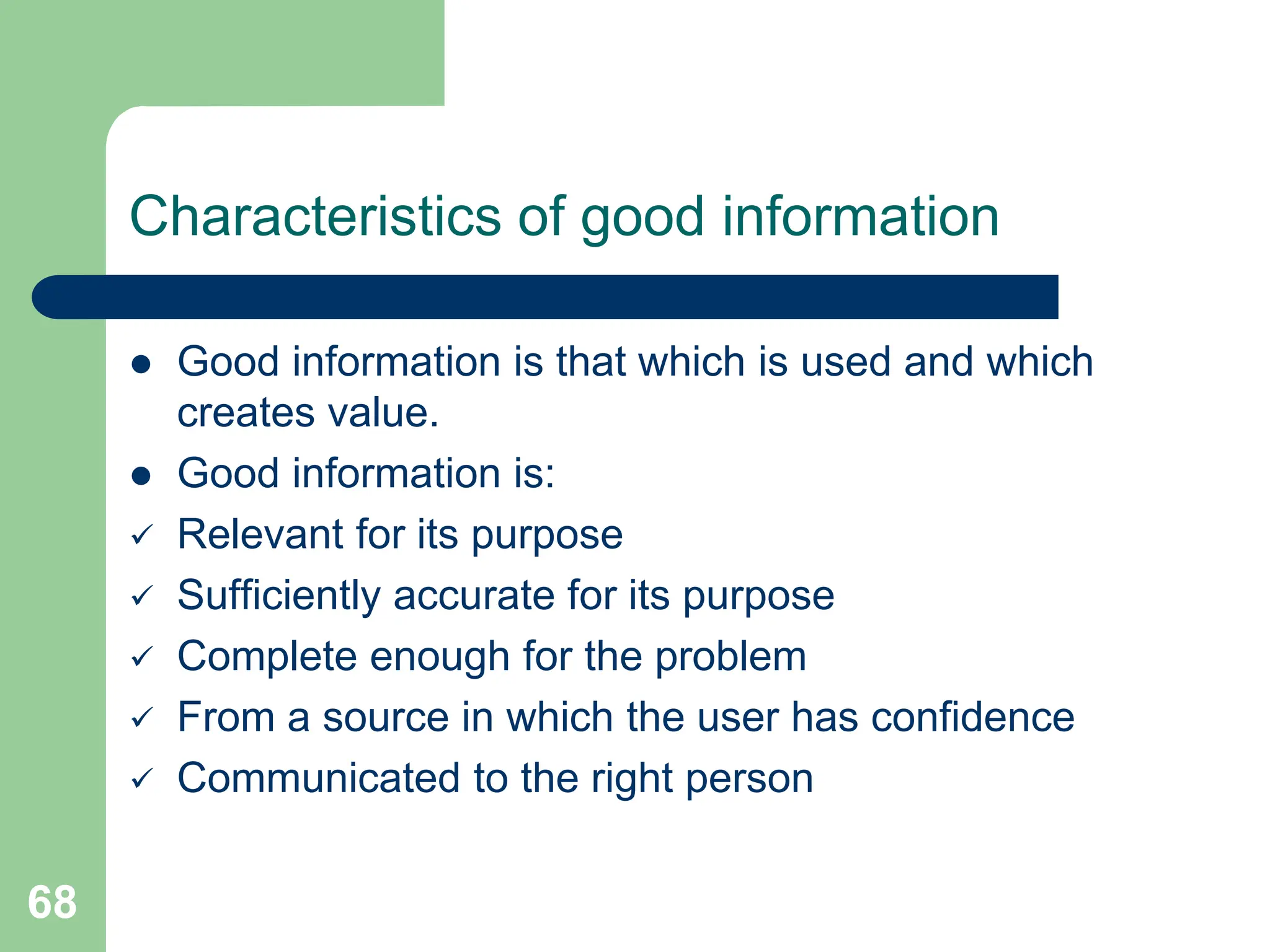 68
Characteristics of good information
 Good information is that which is used and which
creates value.
 Good information is:
 Relevant for its purpose
 Sufficiently accurate for its purpose
 Complete enough for the problem
 From a source in which the user has confidence
 Communicated to the right person
 