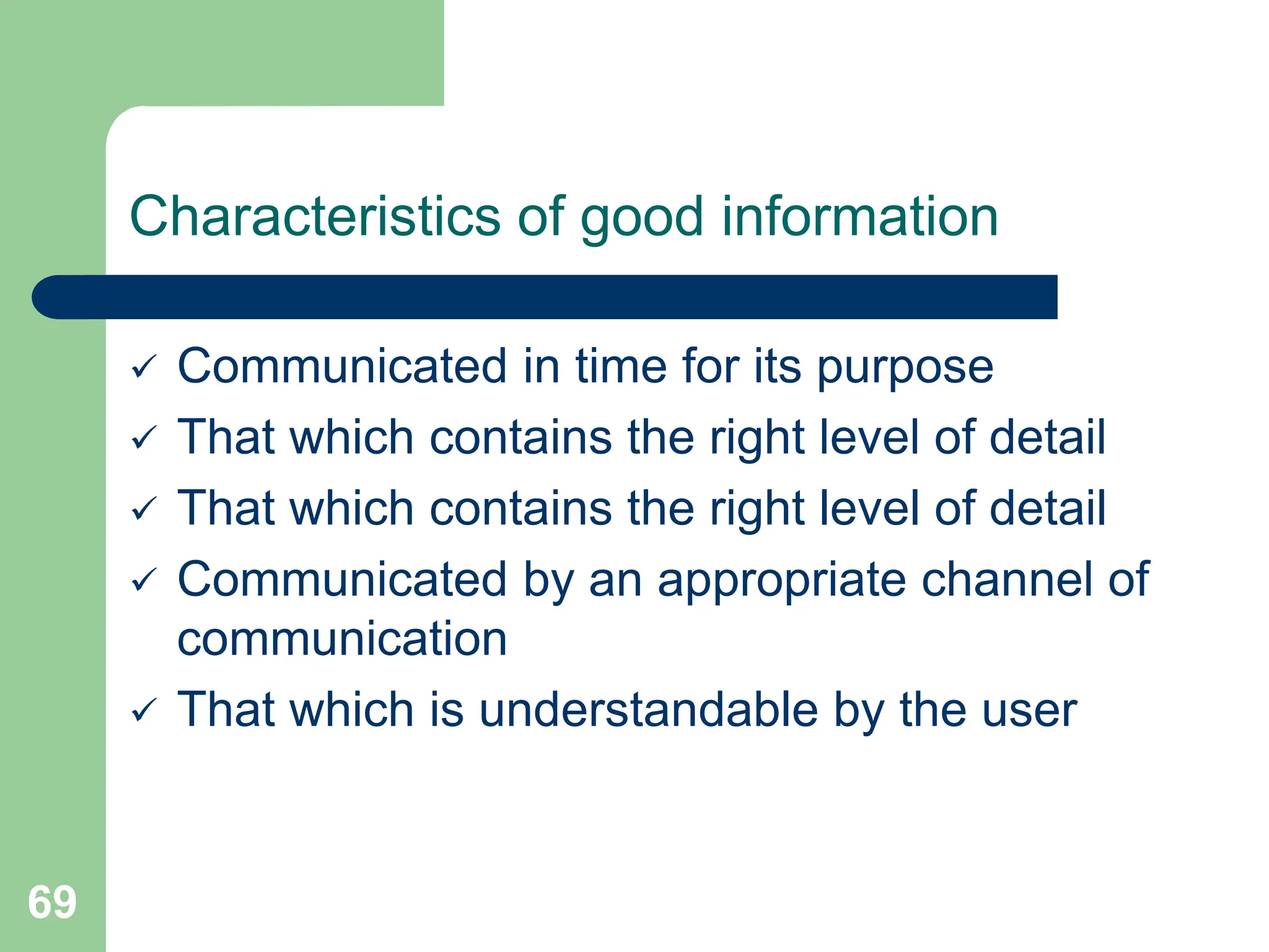 69
Characteristics of good information
 Communicated in time for its purpose
 That which contains the right level of detail
 That which contains the right level of detail
 Communicated by an appropriate channel of
communication
 That which is understandable by the user
 