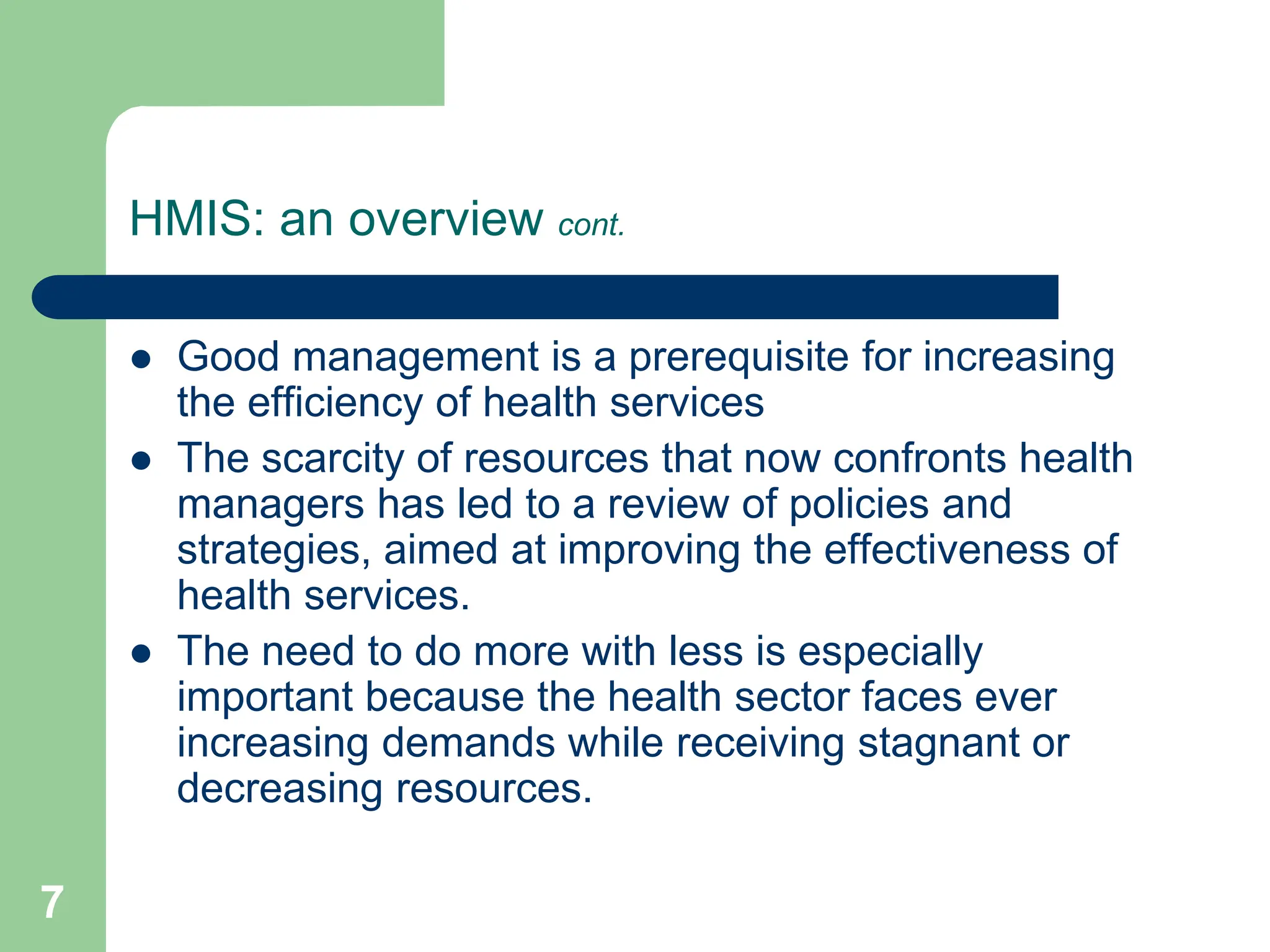 7
HMIS: an overview cont.
 Good management is a prerequisite for increasing
the efficiency of health services
 The scarcity of resources that now confronts health
managers has led to a review of policies and
strategies, aimed at improving the effectiveness of
health services.
 The need to do more with less is especially
important because the health sector faces ever
increasing demands while receiving stagnant or
decreasing resources.
 