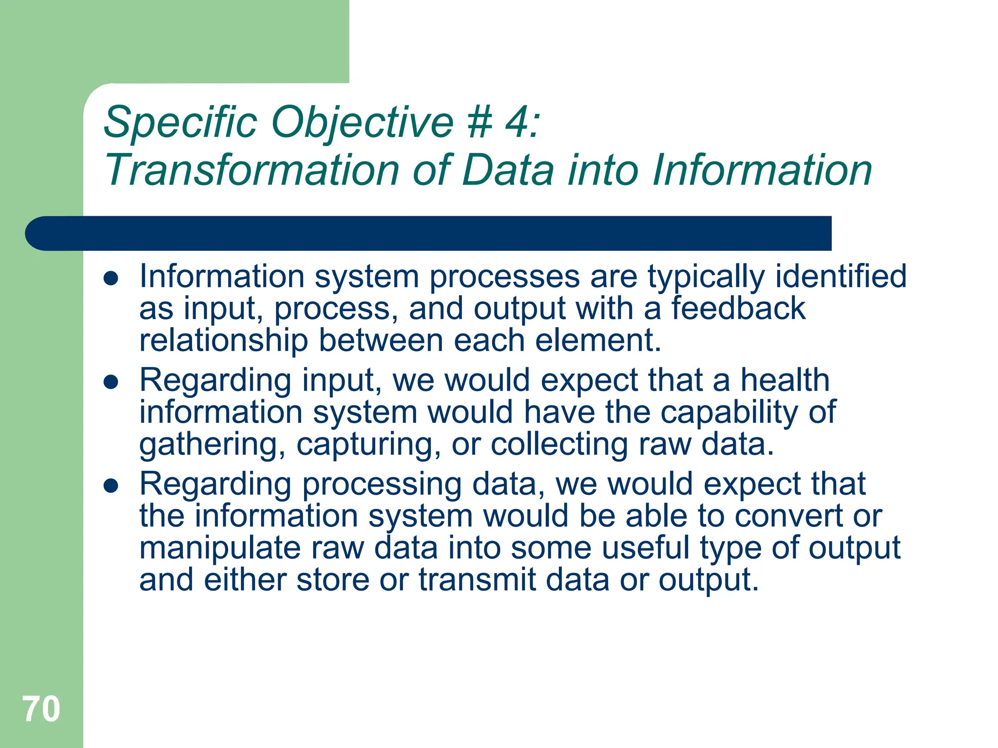 70
Specific Objective # 4:
Transformation of Data into Information
 Information system processes are typically identified
as input, process, and output with a feedback
relationship between each element.
 Regarding input, we would expect that a health
information system would have the capability of
gathering, capturing, or collecting raw data.
 Regarding processing data, we would expect that
the information system would be able to convert or
manipulate raw data into some useful type of output
and either store or transmit data or output.
 