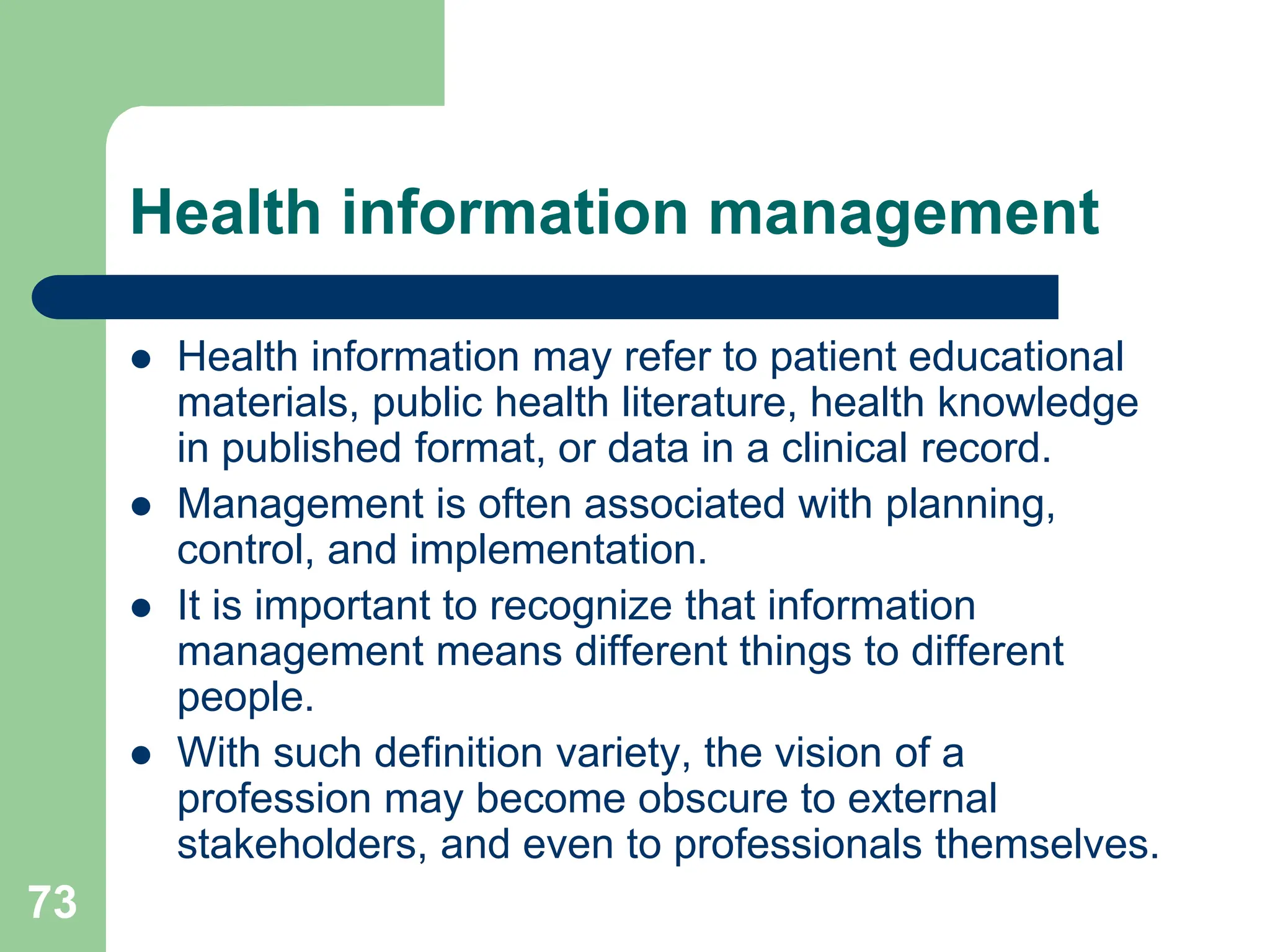 73
Health information management
 Health information may refer to patient educational
materials, public health literature, health knowledge
in published format, or data in a clinical record.
 Management is often associated with planning,
control, and implementation.
 It is important to recognize that information
management means different things to different
people.
 With such definition variety, the vision of a
profession may become obscure to external
stakeholders, and even to professionals themselves.
 