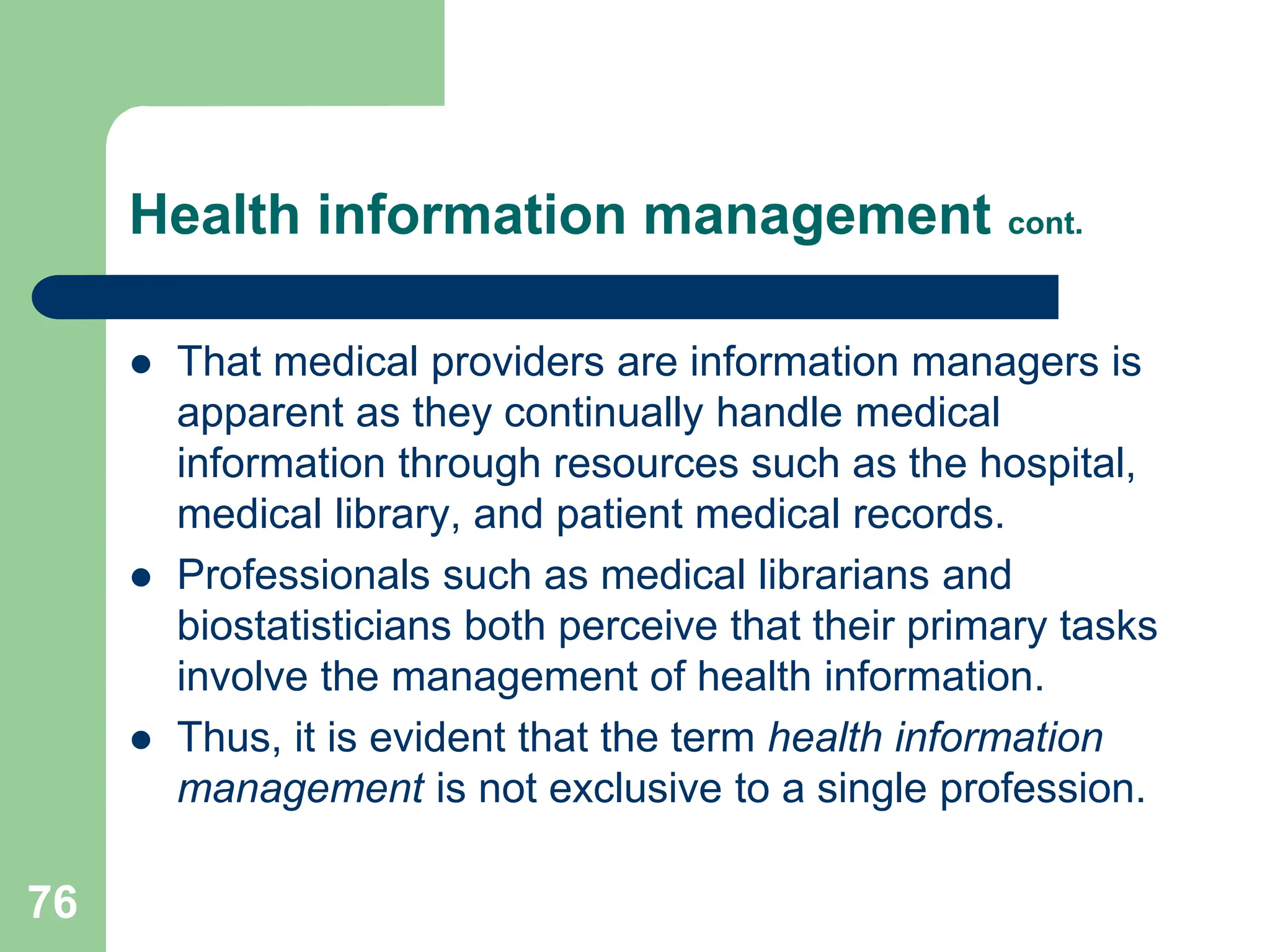 76
Health information management cont.
 That medical providers are information managers is
apparent as they continually handle medical
information through resources such as the hospital,
medical library, and patient medical records.
 Professionals such as medical librarians and
biostatisticians both perceive that their primary tasks
involve the management of health information.
 Thus, it is evident that the term health information
management is not exclusive to a single profession.
 