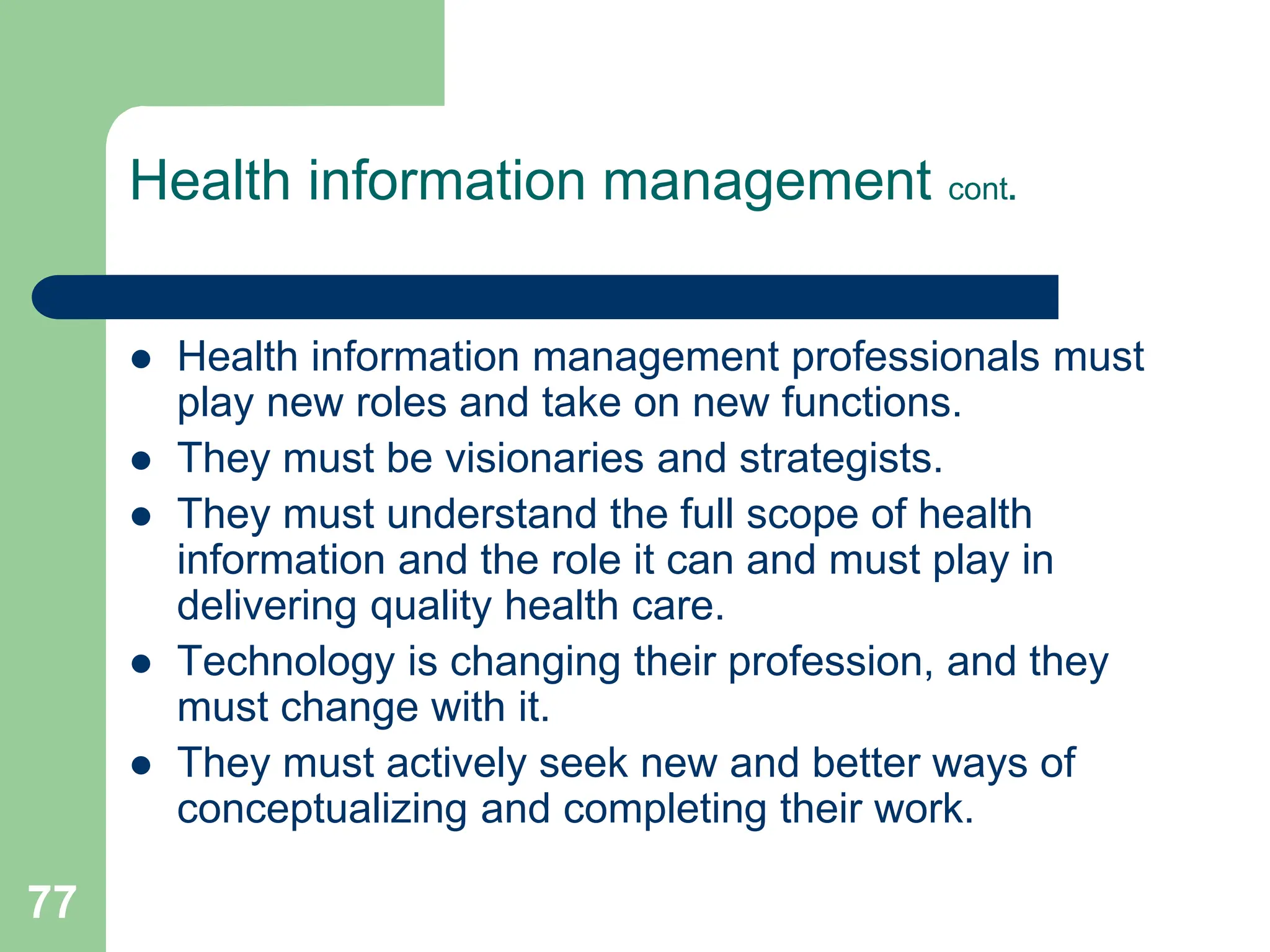 77
Health information management cont.
 Health information management professionals must
play new roles and take on new functions.
 They must be visionaries and strategists.
 They must understand the full scope of health
information and the role it can and must play in
delivering quality health care.
 Technology is changing their profession, and they
must change with it.
 They must actively seek new and better ways of
conceptualizing and completing their work.
 