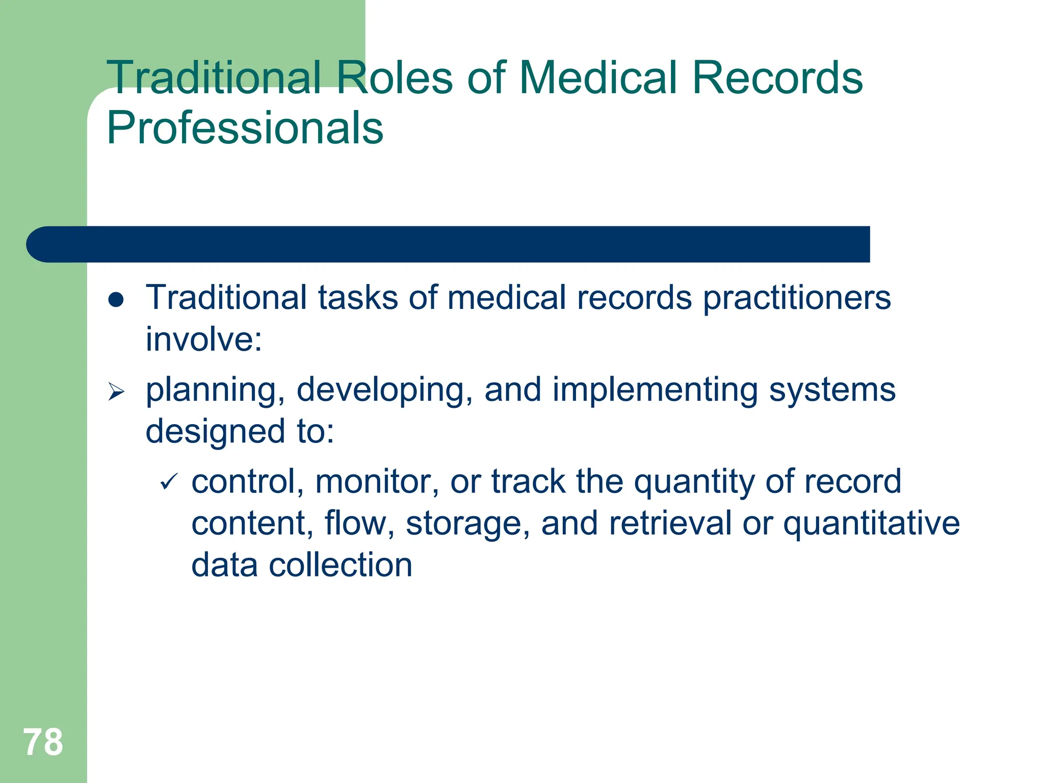 78
Traditional Roles of Medical Records
Professionals
 Traditional tasks of medical records practitioners
involve:
 planning, developing, and implementing systems
designed to:
 control, monitor, or track the quantity of record
content, flow, storage, and retrieval or quantitative
data collection
 