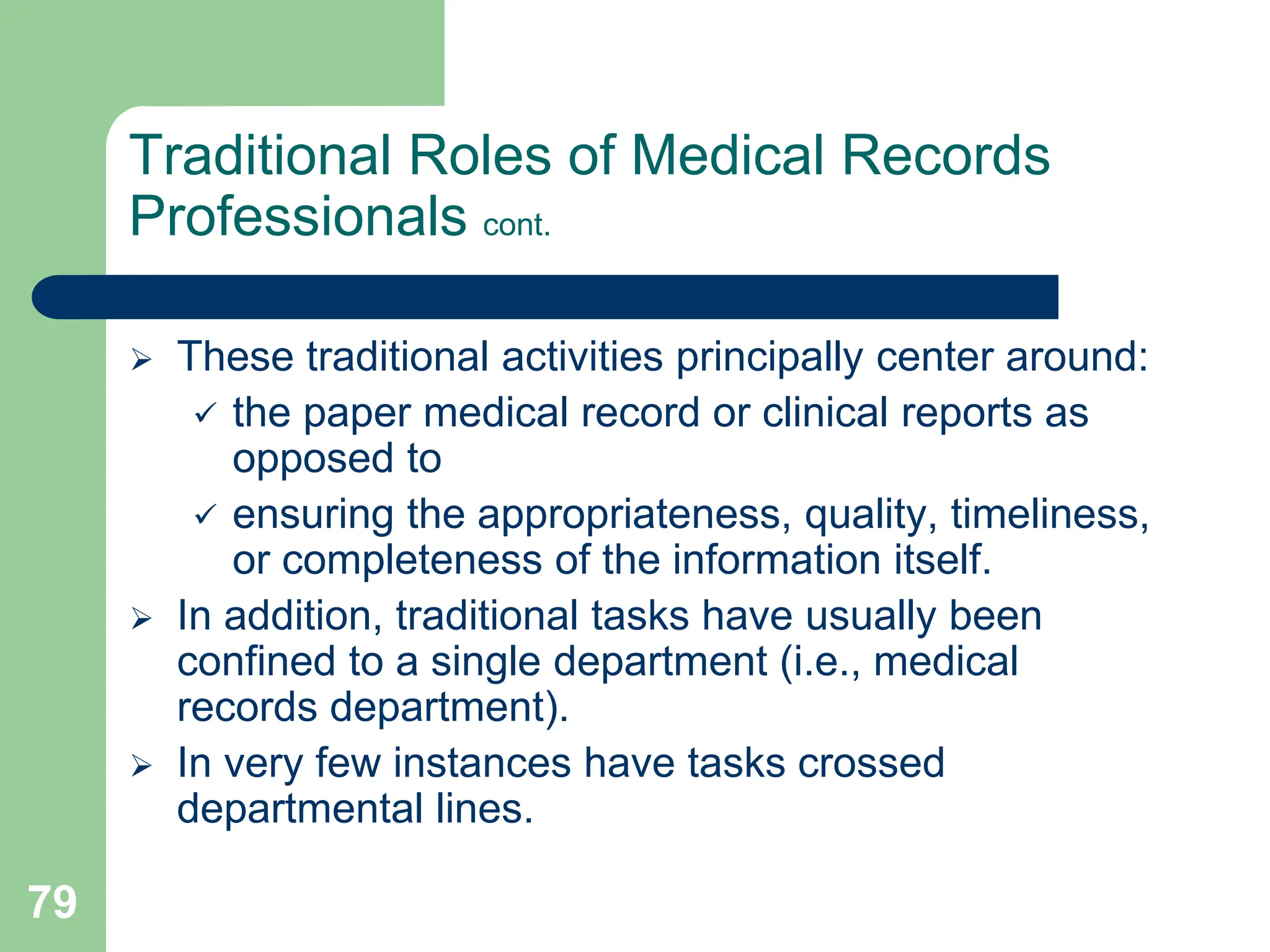 79
Traditional Roles of Medical Records
Professionals cont.
 These traditional activities principally center around:
 the paper medical record or clinical reports as
opposed to
 ensuring the appropriateness, quality, timeliness,
or completeness of the information itself.
 In addition, traditional tasks have usually been
confined to a single department (i.e., medical
records department).
 In very few instances have tasks crossed
departmental lines.
 
