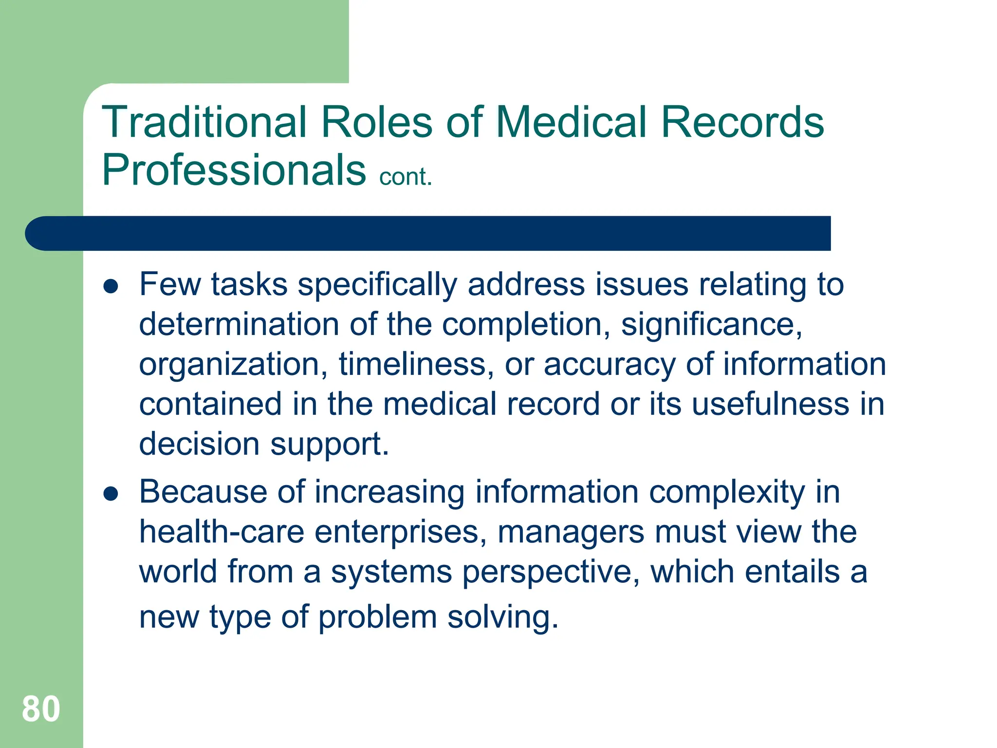 80
Traditional Roles of Medical Records
Professionals cont.
 Few tasks specifically address issues relating to
determination of the completion, significance,
organization, timeliness, or accuracy of information
contained in the medical record or its usefulness in
decision support.
 Because of increasing information complexity in
health-care enterprises, managers must view the
world from a systems perspective, which entails a
new type of problem solving.
 