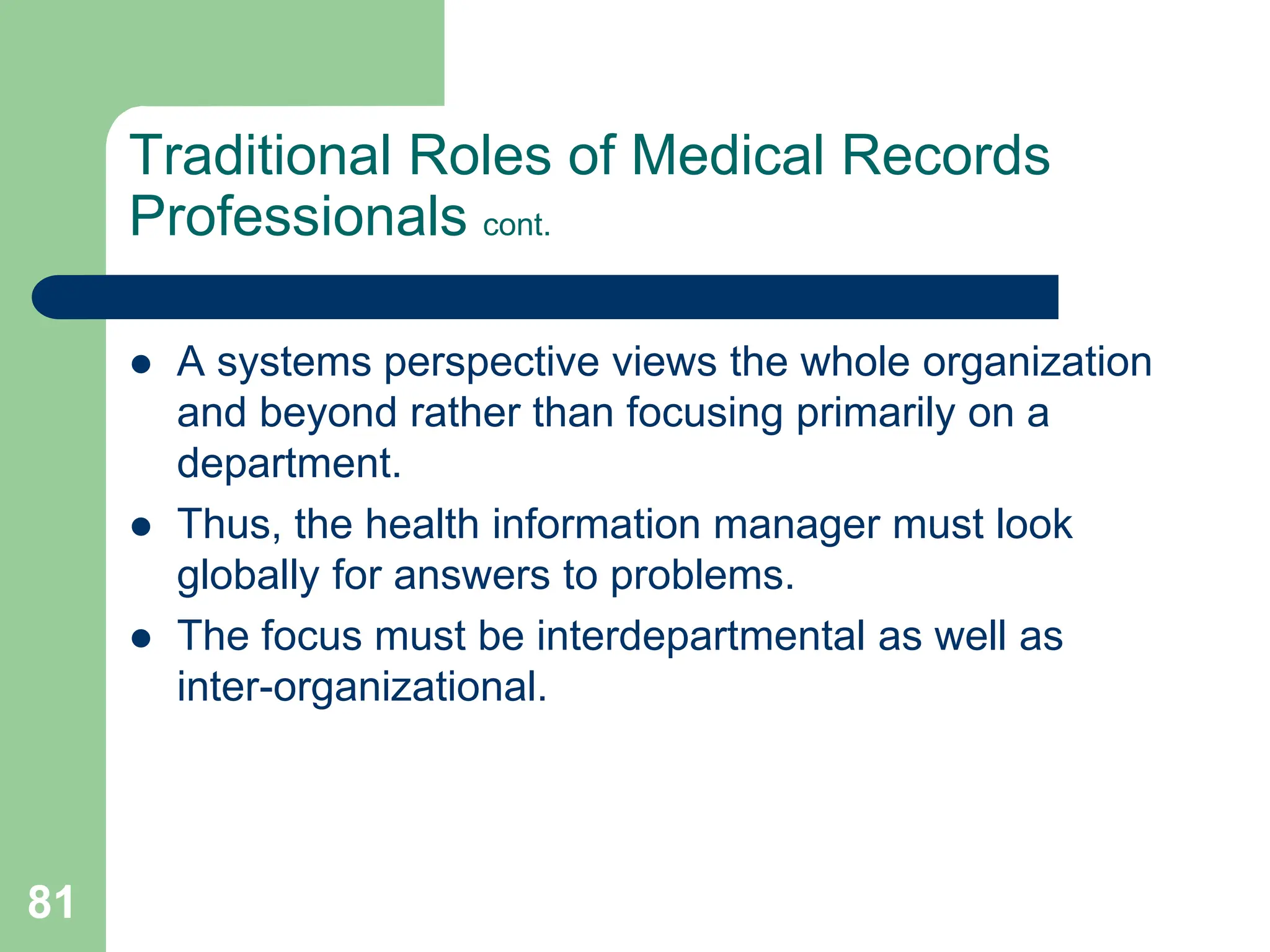 81
Traditional Roles of Medical Records
Professionals cont.
 A systems perspective views the whole organization
and beyond rather than focusing primarily on a
department.
 Thus, the health information manager must look
globally for answers to problems.
 The focus must be interdepartmental as well as
inter-organizational.
 