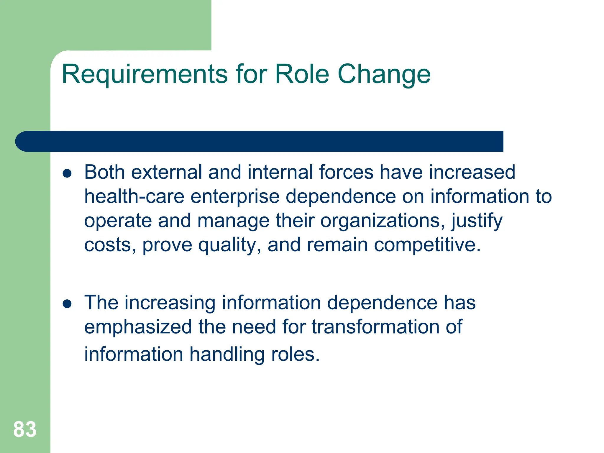 83
Requirements for Role Change
 Both external and internal forces have increased
health-care enterprise dependence on information to
operate and manage their organizations, justify
costs, prove quality, and remain competitive.
 The increasing information dependence has
emphasized the need for transformation of
information handling roles.
 