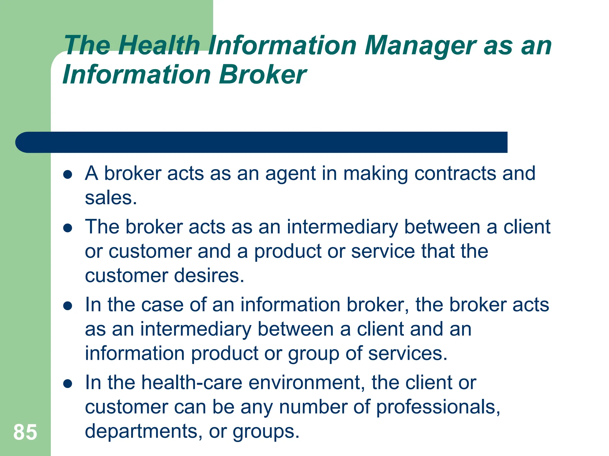 85
The Health Information Manager as an
Information Broker
 A broker acts as an agent in making contracts and
sales.
 The broker acts as an intermediary between a client
or customer and a product or service that the
customer desires.
 In the case of an information broker, the broker acts
as an intermediary between a client and an
information product or group of services.
 In the health-care environment, the client or
customer can be any number of professionals,
departments, or groups.
 