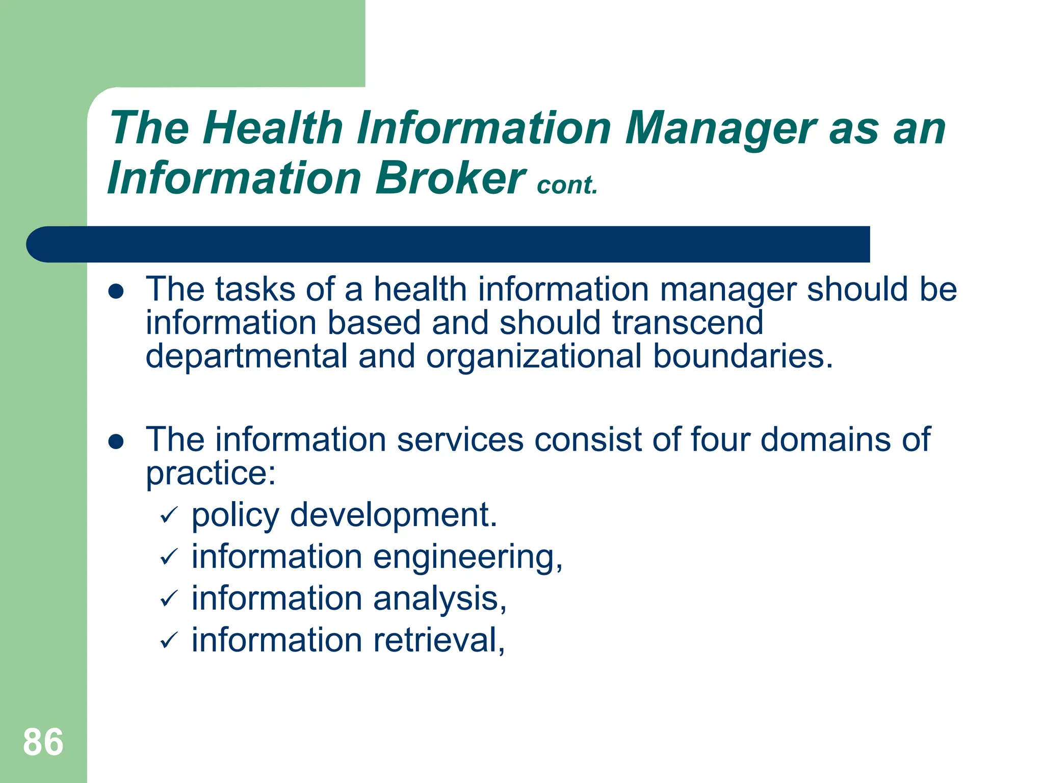 86
The Health Information Manager as an
Information Broker cont.
 The tasks of a health information manager should be
information based and should transcend
departmental and organizational boundaries.
 The information services consist of four domains of
practice:
 policy development.
 information engineering,
 information analysis,
 information retrieval,
 