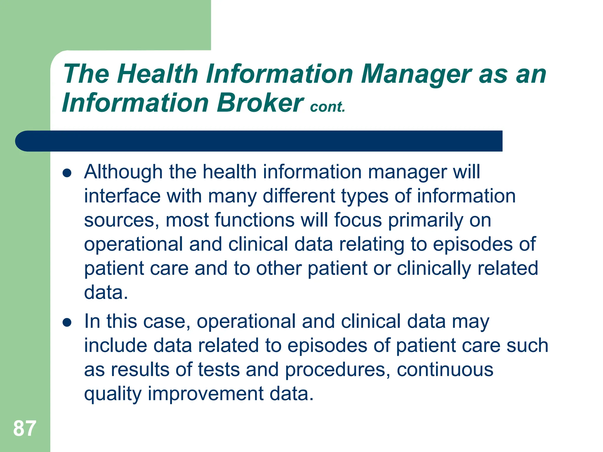 87
The Health Information Manager as an
Information Broker cont.
 Although the health information manager will
interface with many different types of information
sources, most functions will focus primarily on
operational and clinical data relating to episodes of
patient care and to other patient or clinically related
data.
 In this case, operational and clinical data may
include data related to episodes of patient care such
as results of tests and procedures, continuous
quality improvement data.
 