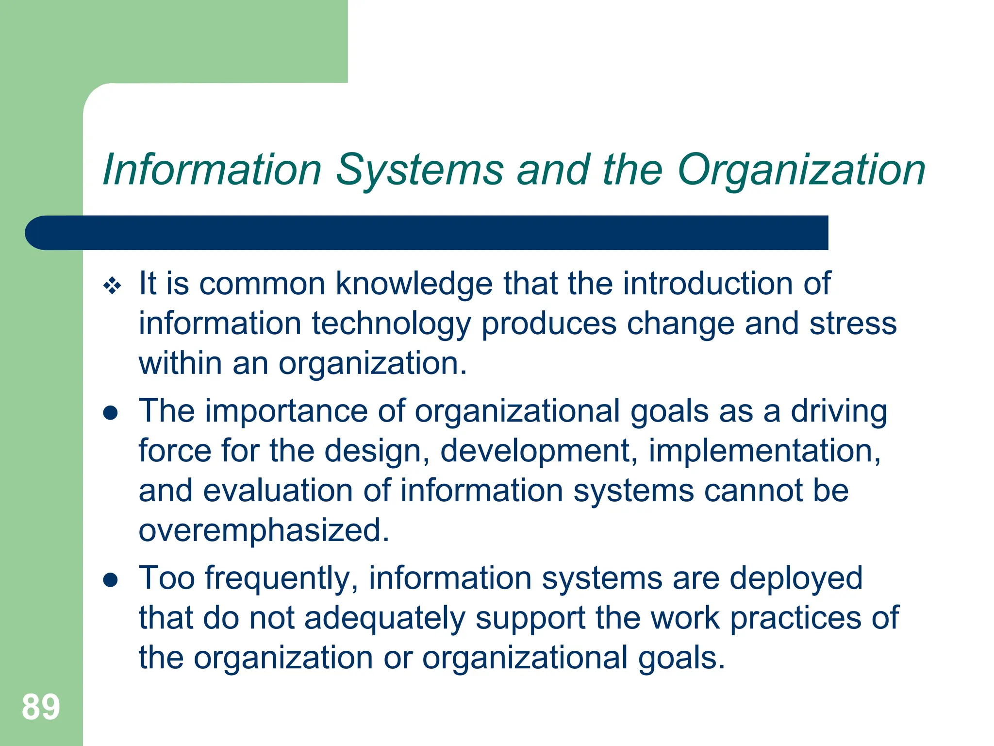 89
Information Systems and the Organization
 It is common knowledge that the introduction of
information technology produces change and stress
within an organization.
 The importance of organizational goals as a driving
force for the design, development, implementation,
and evaluation of information systems cannot be
overemphasized.
 Too frequently, information systems are deployed
that do not adequately support the work practices of
the organization or organizational goals.
 