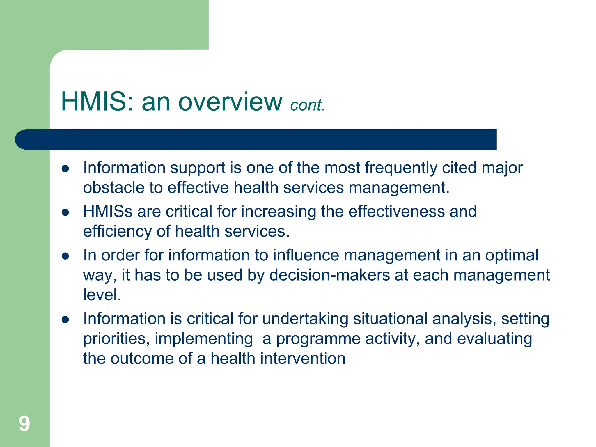9
HMIS: an overview cont.
 Information support is one of the most frequently cited major
obstacle to effective health services management.
 HMISs are critical for increasing the effectiveness and
efficiency of health services.
 In order for information to influence management in an optimal
way, it has to be used by decision-makers at each management
level.
 Information is critical for undertaking situational analysis, setting
priorities, implementing a programme activity, and evaluating
the outcome of a health intervention
 