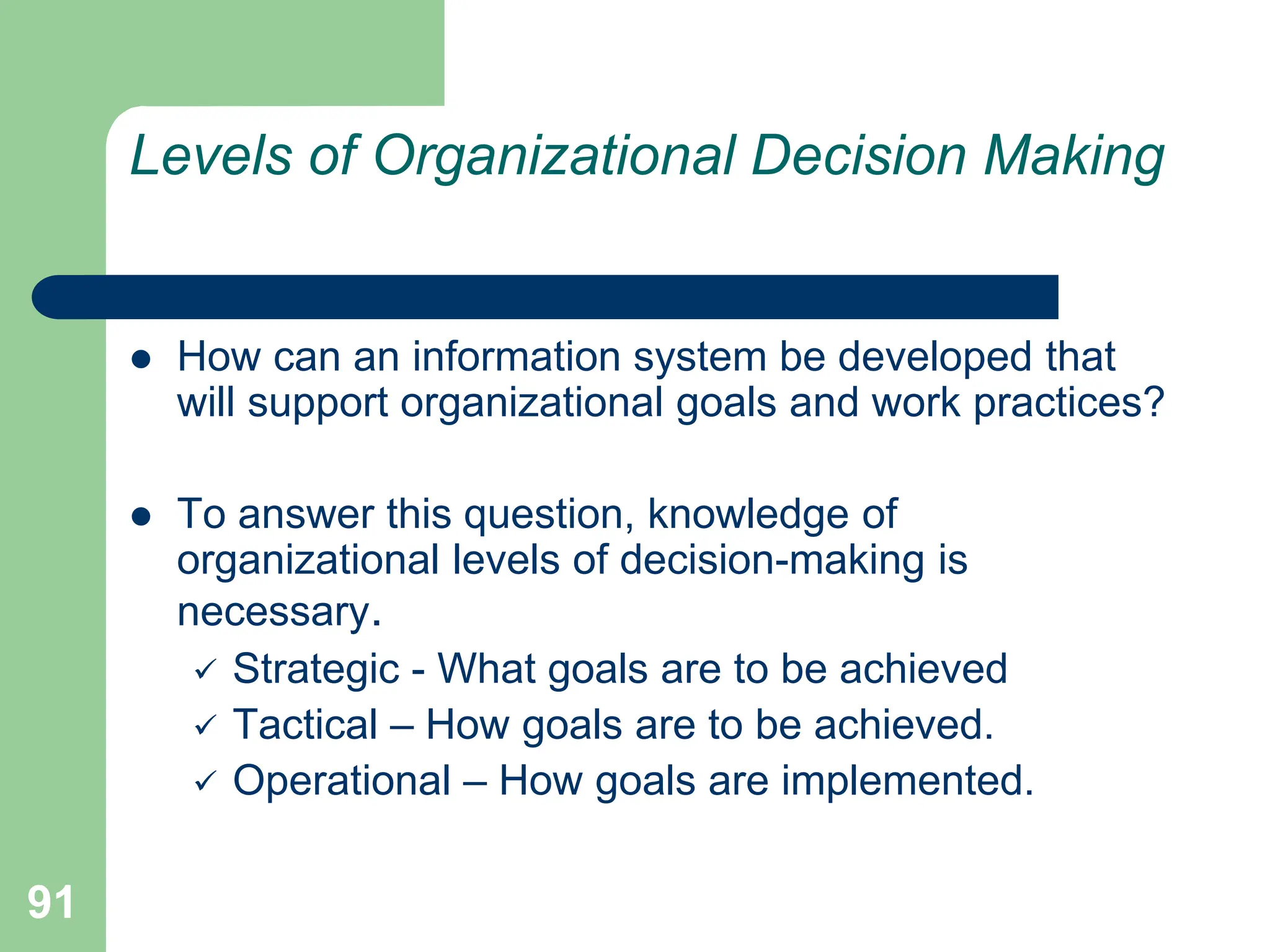 91
Levels of Organizational Decision Making
 How can an information system be developed that
will support organizational goals and work practices?
 To answer this question, knowledge of
organizational levels of decision-making is
necessary.
 Strategic - What goals are to be achieved
 Tactical – How goals are to be achieved.
 Operational – How goals are implemented.
 