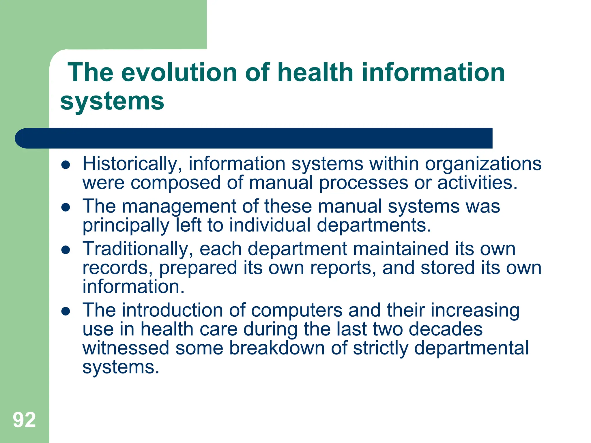 92
The evolution of health information
systems
 Historically, information systems within organizations
were composed of manual processes or activities.
 The management of these manual systems was
principally left to individual departments.
 Traditionally, each department maintained its own
records, prepared its own reports, and stored its own
information.
 The introduction of computers and their increasing
use in health care during the last two decades
witnessed some breakdown of strictly departmental
systems.
 