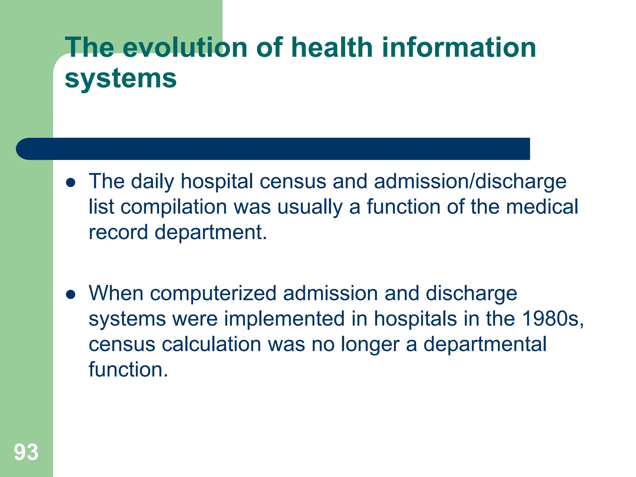 93
The evolution of health information
systems
 The daily hospital census and admission/discharge
list compilation was usually a function of the medical
record department.
 When computerized admission and discharge
systems were implemented in hospitals in the 1980s,
census calculation was no longer a departmental
function.
 