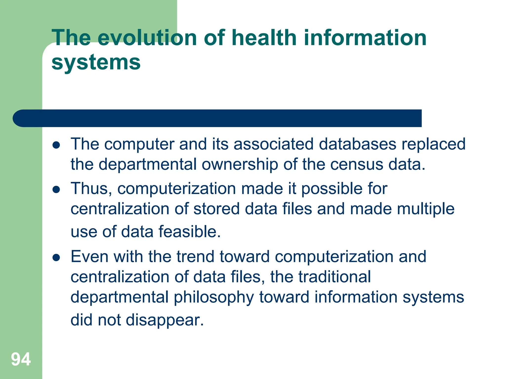 94
The evolution of health information
systems
 The computer and its associated databases replaced
the departmental ownership of the census data.
 Thus, computerization made it possible for
centralization of stored data files and made multiple
use of data feasible.
 Even with the trend toward computerization and
centralization of data files, the traditional
departmental philosophy toward information systems
did not disappear.
 