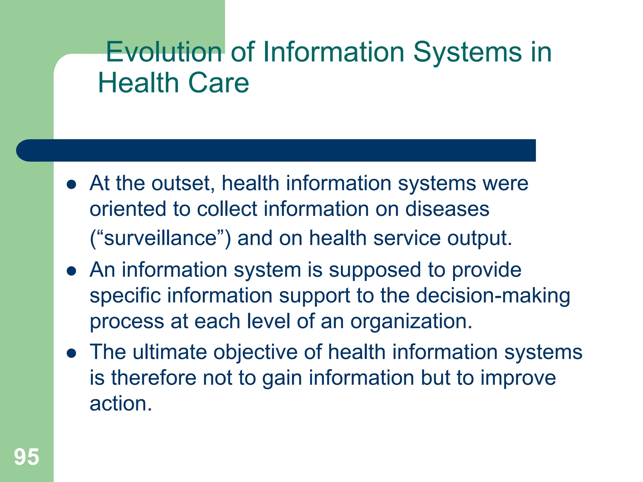 95
Evolution of Information Systems in
Health Care
 At the outset, health information systems were
oriented to collect information on diseases
(“surveillance”) and on health service output.
 An information system is supposed to provide
specific information support to the decision-making
process at each level of an organization.
 The ultimate objective of health information systems
is therefore not to gain information but to improve
action.
 