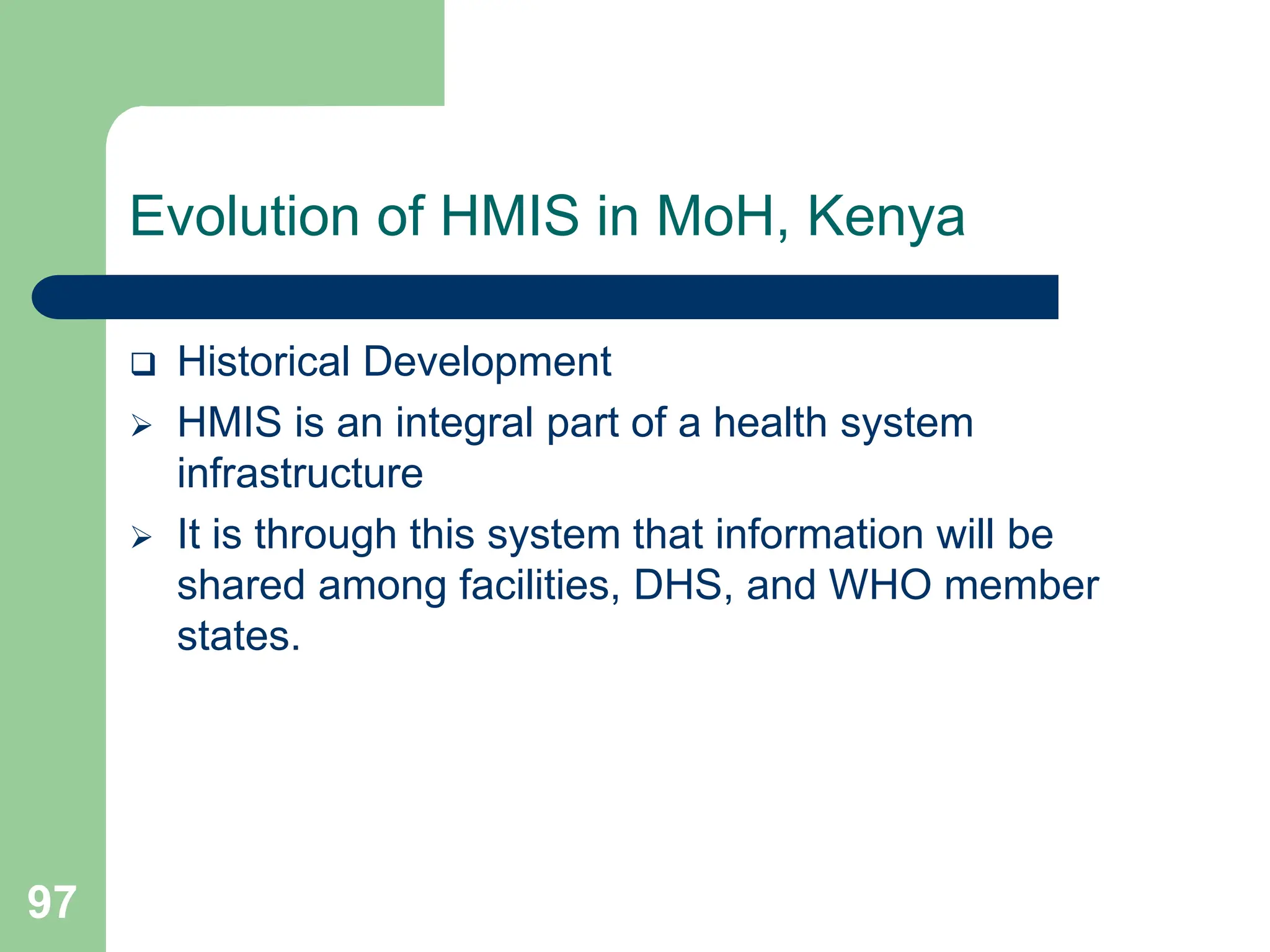 97
Evolution of HMIS in MoH, Kenya
 Historical Development
 HMIS is an integral part of a health system
infrastructure
 It is through this system that information will be
shared among facilities, DHS, and WHO member
states.
 