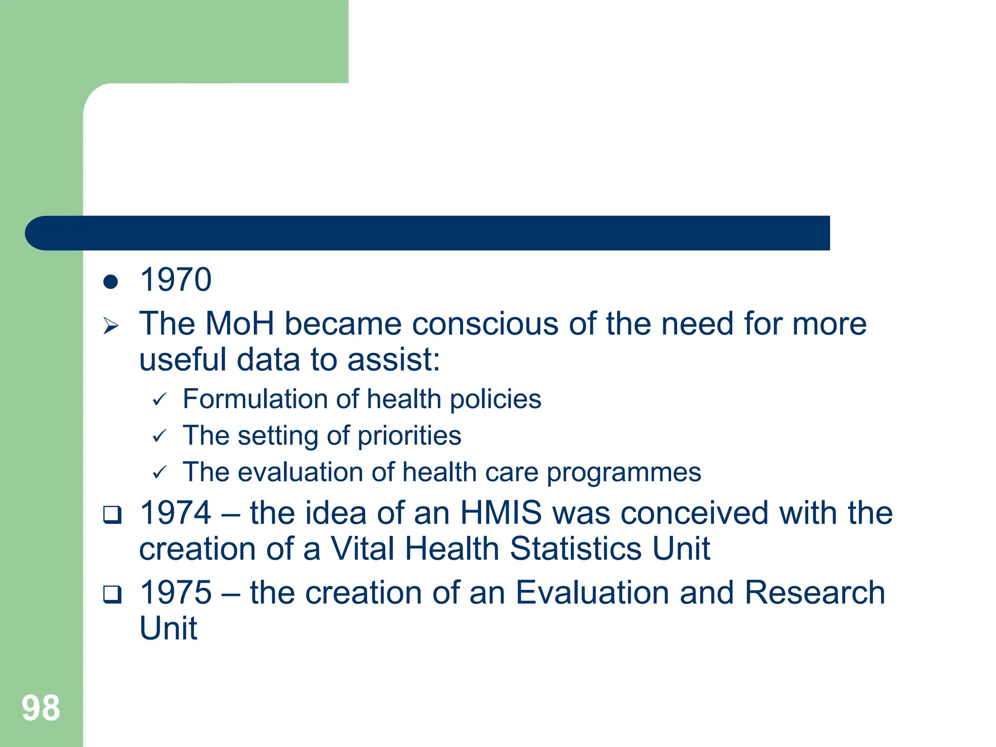 98
 1970
 The MoH became conscious of the need for more
useful data to assist:
 Formulation of health policies
 The setting of priorities
 The evaluation of health care programmes
 1974 – the idea of an HMIS was conceived with the
creation of a Vital Health Statistics Unit
 1975 – the creation of an Evaluation and Research
Unit
 