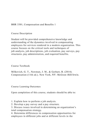 BHR 3301, Compensation and Benefits 1
Course Description
Student will be provided comprehensive knowledge and
understanding of the dynamics involved in compensating
employees for services rendered in a modern organization. This
course focuses on the critical tools and techniques of
job analysis, job descriptions, job evaluation, pay surveys, pay
structures, pay administration, and required benefits.
Course Textbook
Milkovich, G. T., Newman, J. M., & Gerhart, B. (2014).
Compensation (11th ed.). New York, NY: McGraw-Hill/Irwin.
Course Learning Outcomes
Upon completion of this course, students should be able to:
1. Explain how to perform a job analysis.
2. Develop a pay survey and a pay structure.
3. Discuss issues involved in determining an organization’s
total compensation strategy.
4. Determine differences in compensation opportunities for
employees in different jobs and at different levels in the
 