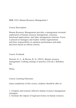 BHR 3352, Human Resource Management 1
Course Description
Human Resource Management provides a management-oriented
exploration of human resource management, structure,
functional applications, and labor management relations. Focus
is placed on managers and leaders within organizations
and their responsibility to optimize performance and make
decisions based on ethical criteria.
Course Textbook
Stewart, G. L., & Brown, K. G. (2015). Human resource
management: Linking strategy to practice (3rd ed.). Hoboken,
NJ:
Wiley.
Course Learning Outcomes
Upon completion of this course, students should be able to:
1. Compare and contrast effective human resource management
strategies.
2. Estimate the impact of legal provisions on human resource
 