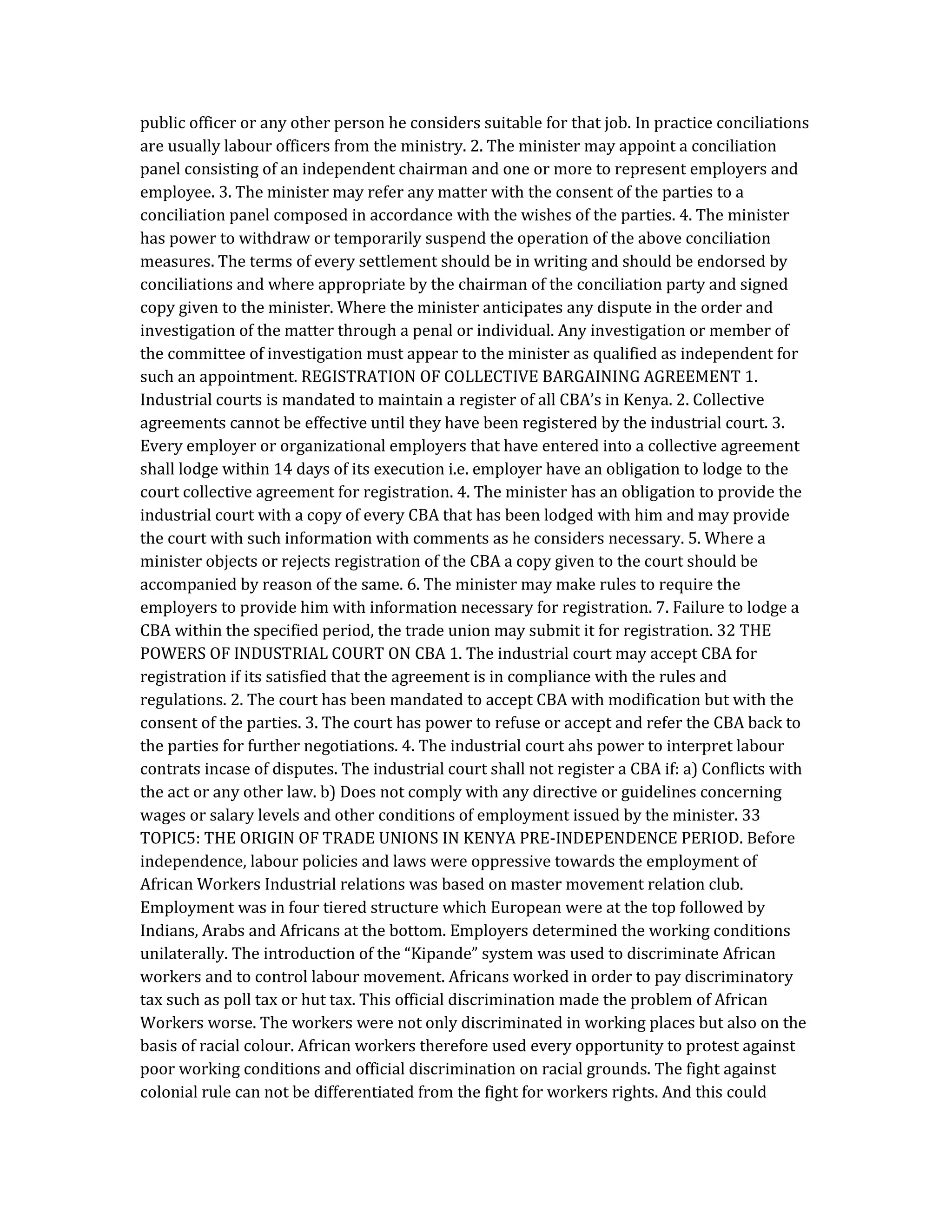 public officer or any other person he considers suitable for that job. In practice conciliations
are usually labour officers from the ministry. 2. The minister may appoint a conciliation
panel consisting of an independent chairman and one or more to represent employers and
employee. 3. The minister may refer any matter with the consent of the parties to a
conciliation panel composed in accordance with the wishes of the parties. 4. The minister
has power to withdraw or temporarily suspend the operation of the above conciliation
measures. The terms of every settlement should be in writing and should be endorsed by
conciliations and where appropriate by the chairman of the conciliation party and signed
copy given to the minister. Where the minister anticipates any dispute in the order and
investigation of the matter through a penal or individual. Any investigation or member of
the committee of investigation must appear to the minister as qualified as independent for
such an appointment. REGISTRATION OF COLLECTIVE BARGAINING AGREEMENT 1.
Industrial courts is mandated to maintain a register of all CBA’s in Kenya. 2. Collective
agreements cannot be effective until they have been registered by the industrial court. 3.
Every employer or organizational employers that have entered into a collective agreement
shall lodge within 14 days of its execution i.e. employer have an obligation to lodge to the
court collective agreement for registration. 4. The minister has an obligation to provide the
industrial court with a copy of every CBA that has been lodged with him and may provide
the court with such information with comments as he considers necessary. 5. Where a
minister objects or rejects registration of the CBA a copy given to the court should be
accompanied by reason of the same. 6. The minister may make rules to require the
employers to provide him with information necessary for registration. 7. Failure to lodge a
CBA within the specified period, the trade union may submit it for registration. 32 THE
POWERS OF INDUSTRIAL COURT ON CBA 1. The industrial court may accept CBA for
registration if its satisfied that the agreement is in compliance with the rules and
regulations. 2. The court has been mandated to accept CBA with modification but with the
consent of the parties. 3. The court has power to refuse or accept and refer the CBA back to
the parties for further negotiations. 4. The industrial court ahs power to interpret labour
contrats incase of disputes. The industrial court shall not register a CBA if: a) Conflicts with
the act or any other law. b) Does not comply with any directive or guidelines concerning
wages or salary levels and other conditions of employment issued by the minister. 33
TOPIC5: THE ORIGIN OF TRADE UNIONS IN KENYA PRE-INDEPENDENCE PERIOD. Before
independence, labour policies and laws were oppressive towards the employment of
African Workers Industrial relations was based on master movement relation club.
Employment was in four tiered structure which European were at the top followed by
Indians, Arabs and Africans at the bottom. Employers determined the working conditions
unilaterally. The introduction of the “Kipande” system was used to discriminate African
workers and to control labour movement. Africans worked in order to pay discriminatory
tax such as poll tax or hut tax. This official discrimination made the problem of African
Workers worse. The workers were not only discriminated in working places but also on the
basis of racial colour. African workers therefore used every opportunity to protest against
poor working conditions and official discrimination on racial grounds. The fight against
colonial rule can not be differentiated from the fight for workers rights. And this could
 