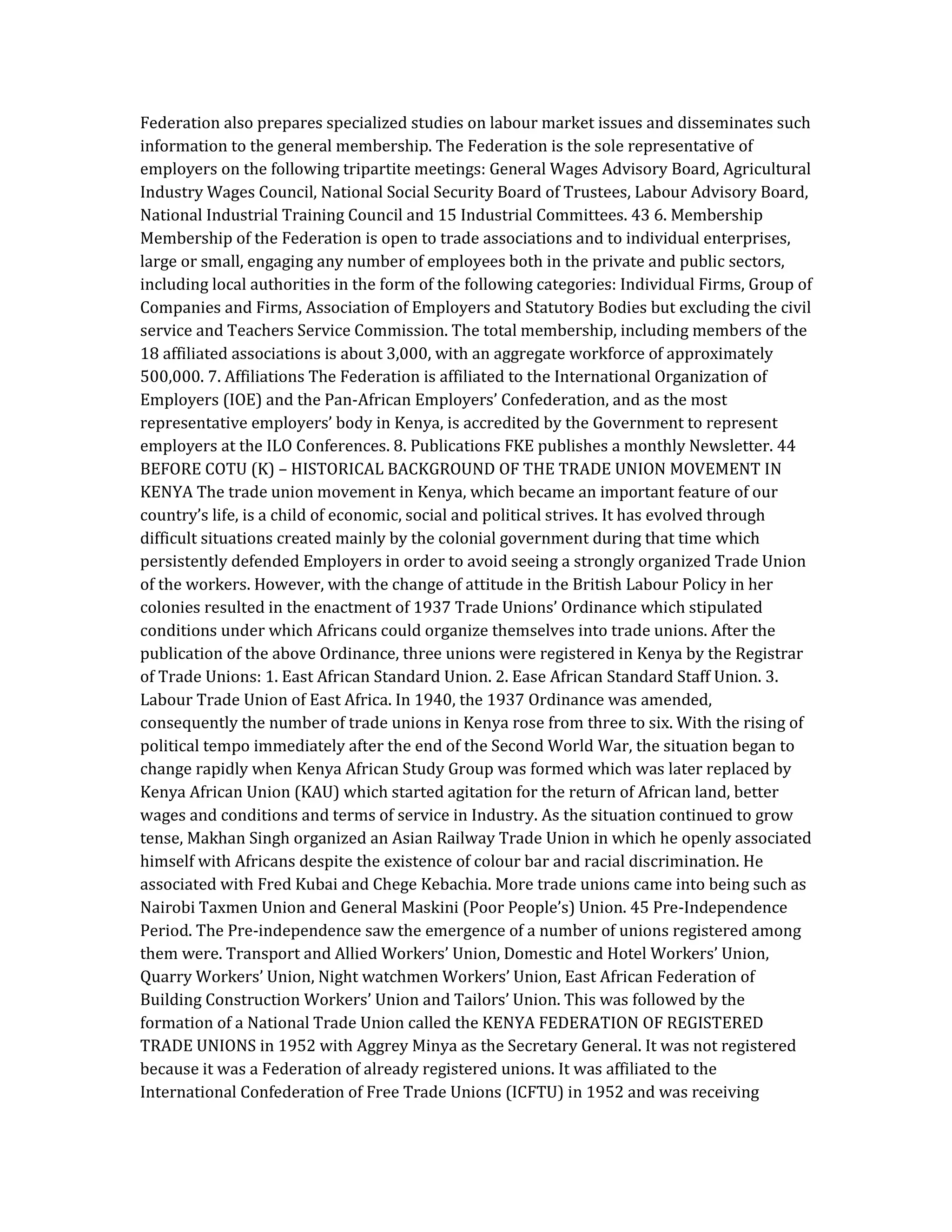 Federation also prepares specialized studies on labour market issues and disseminates such
information to the general membership. The Federation is the sole representative of
employers on the following tripartite meetings: General Wages Advisory Board, Agricultural
Industry Wages Council, National Social Security Board of Trustees, Labour Advisory Board,
National Industrial Training Council and 15 Industrial Committees. 43 6. Membership
Membership of the Federation is open to trade associations and to individual enterprises,
large or small, engaging any number of employees both in the private and public sectors,
including local authorities in the form of the following categories: Individual Firms, Group of
Companies and Firms, Association of Employers and Statutory Bodies but excluding the civil
service and Teachers Service Commission. The total membership, including members of the
18 affiliated associations is about 3,000, with an aggregate workforce of approximately
500,000. 7. Affiliations The Federation is affiliated to the International Organization of
Employers (IOE) and the Pan-African Employers’ Confederation, and as the most
representative employers’ body in Kenya, is accredited by the Government to represent
employers at the ILO Conferences. 8. Publications FKE publishes a monthly Newsletter. 44
BEFORE COTU (K) – HISTORICAL BACKGROUND OF THE TRADE UNION MOVEMENT IN
KENYA The trade union movement in Kenya, which became an important feature of our
country’s life, is a child of economic, social and political strives. It has evolved through
difficult situations created mainly by the colonial government during that time which
persistently defended Employers in order to avoid seeing a strongly organized Trade Union
of the workers. However, with the change of attitude in the British Labour Policy in her
colonies resulted in the enactment of 1937 Trade Unions’ Ordinance which stipulated
conditions under which Africans could organize themselves into trade unions. After the
publication of the above Ordinance, three unions were registered in Kenya by the Registrar
of Trade Unions: 1. East African Standard Union. 2. Ease African Standard Staff Union. 3.
Labour Trade Union of East Africa. In 1940, the 1937 Ordinance was amended,
consequently the number of trade unions in Kenya rose from three to six. With the rising of
political tempo immediately after the end of the Second World War, the situation began to
change rapidly when Kenya African Study Group was formed which was later replaced by
Kenya African Union (KAU) which started agitation for the return of African land, better
wages and conditions and terms of service in Industry. As the situation continued to grow
tense, Makhan Singh organized an Asian Railway Trade Union in which he openly associated
himself with Africans despite the existence of colour bar and racial discrimination. He
associated with Fred Kubai and Chege Kebachia. More trade unions came into being such as
Nairobi Taxmen Union and General Maskini (Poor People’s) Union. 45 Pre-Independence
Period. The Pre-independence saw the emergence of a number of unions registered among
them were. Transport and Allied Workers’ Union, Domestic and Hotel Workers’ Union,
Quarry Workers’ Union, Night watchmen Workers’ Union, East African Federation of
Building Construction Workers’ Union and Tailors’ Union. This was followed by the
formation of a National Trade Union called the KENYA FEDERATION OF REGISTERED
TRADE UNIONS in 1952 with Aggrey Minya as the Secretary General. It was not registered
because it was a Federation of already registered unions. It was affiliated to the
International Confederation of Free Trade Unions (ICFTU) in 1952 and was receiving
 
