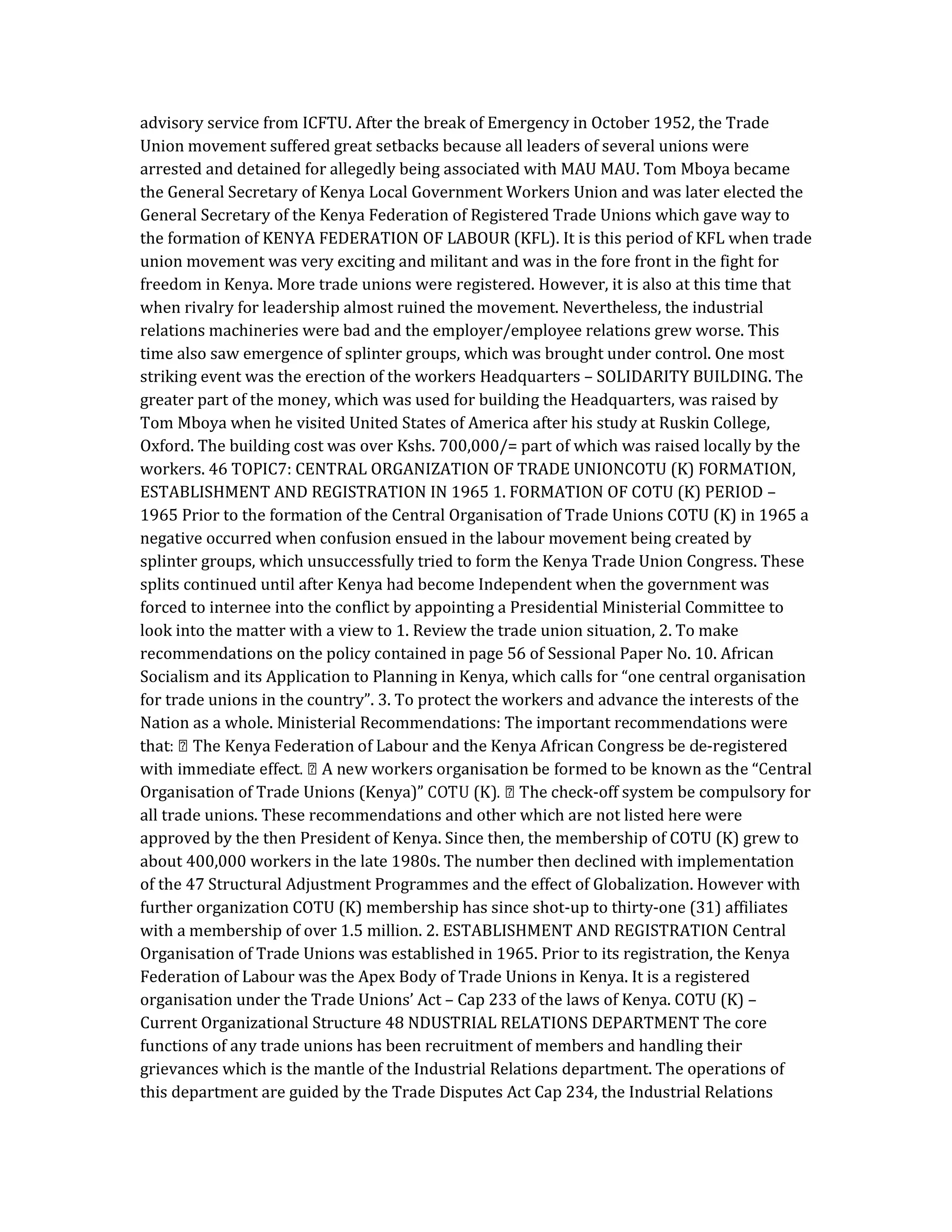 advisory service from ICFTU. After the break of Emergency in October 1952, the Trade
Union movement suffered great setbacks because all leaders of several unions were
arrested and detained for allegedly being associated with MAU MAU. Tom Mboya became
the General Secretary of Kenya Local Government Workers Union and was later elected the
General Secretary of the Kenya Federation of Registered Trade Unions which gave way to
the formation of KENYA FEDERATION OF LABOUR (KFL). It is this period of KFL when trade
union movement was very exciting and militant and was in the fore front in the fight for
freedom in Kenya. More trade unions were registered. However, it is also at this time that
when rivalry for leadership almost ruined the movement. Nevertheless, the industrial
relations machineries were bad and the employer/employee relations grew worse. This
time also saw emergence of splinter groups, which was brought under control. One most
striking event was the erection of the workers Headquarters – SOLIDARITY BUILDING. The
greater part of the money, which was used for building the Headquarters, was raised by
Tom Mboya when he visited United States of America after his study at Ruskin College,
Oxford. The building cost was over Kshs. 700,000/= part of which was raised locally by the
workers. 46 TOPIC7: CENTRAL ORGANIZATION OF TRADE UNIONCOTU (K) FORMATION,
ESTABLISHMENT AND REGISTRATION IN 1965 1. FORMATION OF COTU (K) PERIOD –
1965 Prior to the formation of the Central Organisation of Trade Unions COTU (K) in 1965 a
negative occurred when confusion ensued in the labour movement being created by
splinter groups, which unsuccessfully tried to form the Kenya Trade Union Congress. These
splits continued until after Kenya had become Independent when the government was
forced to internee into the conflict by appointing a Presidential Ministerial Committee to
look into the matter with a view to 1. Review the trade union situation, 2. To make
recommendations on the policy contained in page 56 of Sessional Paper No. 10. African
Socialism and its Application to Planning in Kenya, which calls for “one central organisation
for trade unions in the country”. 3. To protect the workers and advance the interests of the
Nation as a whole. Ministerial Recommendations: The important recommendations were
-registered
Organisation of Trade Unions (Kenya)” -off system be compulsory for
all trade unions. These recommendations and other which are not listed here were
approved by the then President of Kenya. Since then, the membership of COTU (K) grew to
about 400,000 workers in the late 1980s. The number then declined with implementation
of the 47 Structural Adjustment Programmes and the effect of Globalization. However with
further organization COTU (K) membership has since shot-up to thirty-one (31) affiliates
with a membership of over 1.5 million. 2. ESTABLISHMENT AND REGISTRATION Central
Organisation of Trade Unions was established in 1965. Prior to its registration, the Kenya
Federation of Labour was the Apex Body of Trade Unions in Kenya. It is a registered
organisation under the Trade Unions’ Act – Cap 233 of the laws of Kenya. COTU (K) –
Current Organizational Structure 48 NDUSTRIAL RELATIONS DEPARTMENT The core
functions of any trade unions has been recruitment of members and handling their
grievances which is the mantle of the Industrial Relations department. The operations of
this department are guided by the Trade Disputes Act Cap 234, the Industrial Relations
 